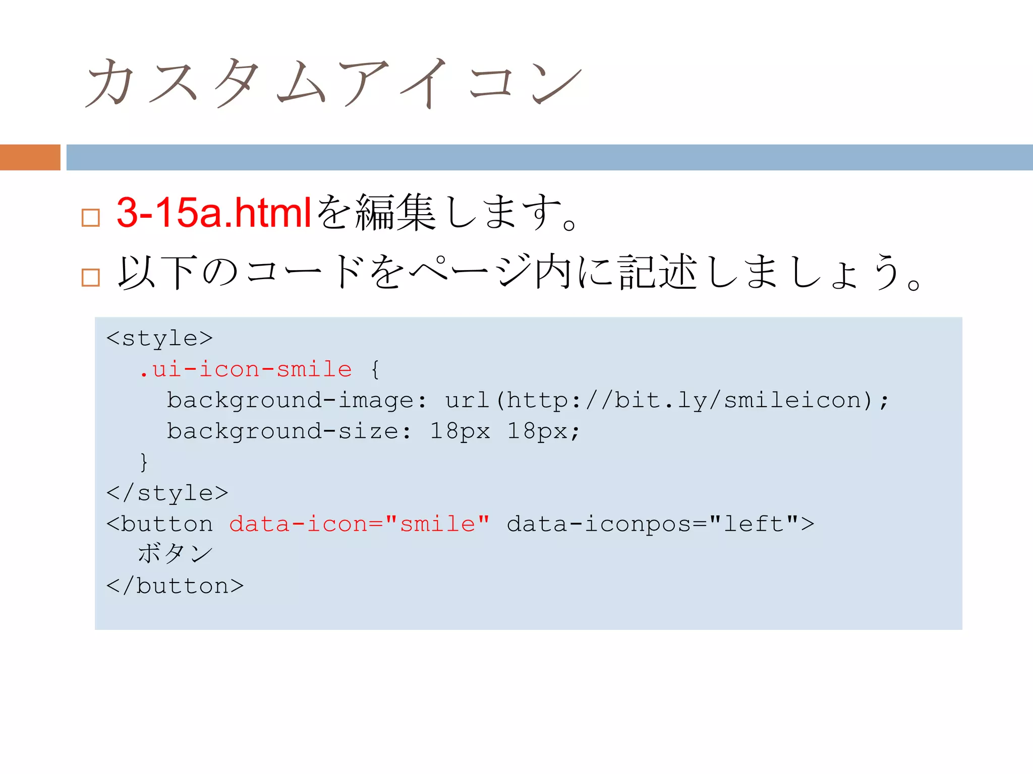 カスタムアイコン
   3-15a.htmlを編集します。
   以下のコードをページ内に記述しましょう。
    <style>
      .ui-icon-smile {
        background-image: url(http://bit.ly/smileicon);
        background-size: 18px 18px;
      }
    </style>
    <button data-icon="smile" data-iconpos="left">
      ボタン
    </button>
 