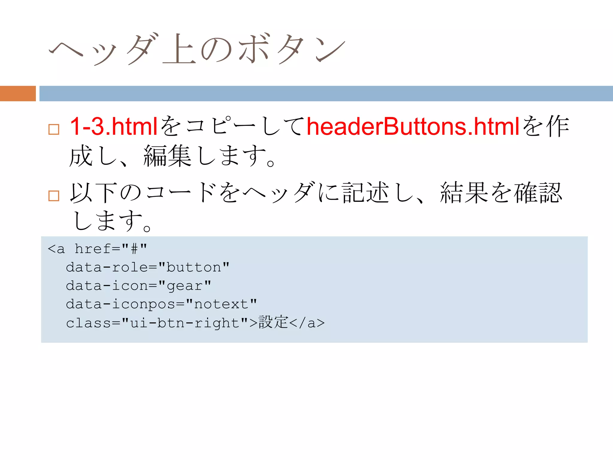 ヘッダ上のボタン
   1-3.htmlをコピーしてheaderButtons.htmlを作
    成し、編集します。
   以下のコードをヘッダに記述し、結果を確認
    します。
<a href="#"
  data-role="button"
  data-icon="gear"
  data-iconpos="notext"
  class="ui-btn-right">設定</a>
 