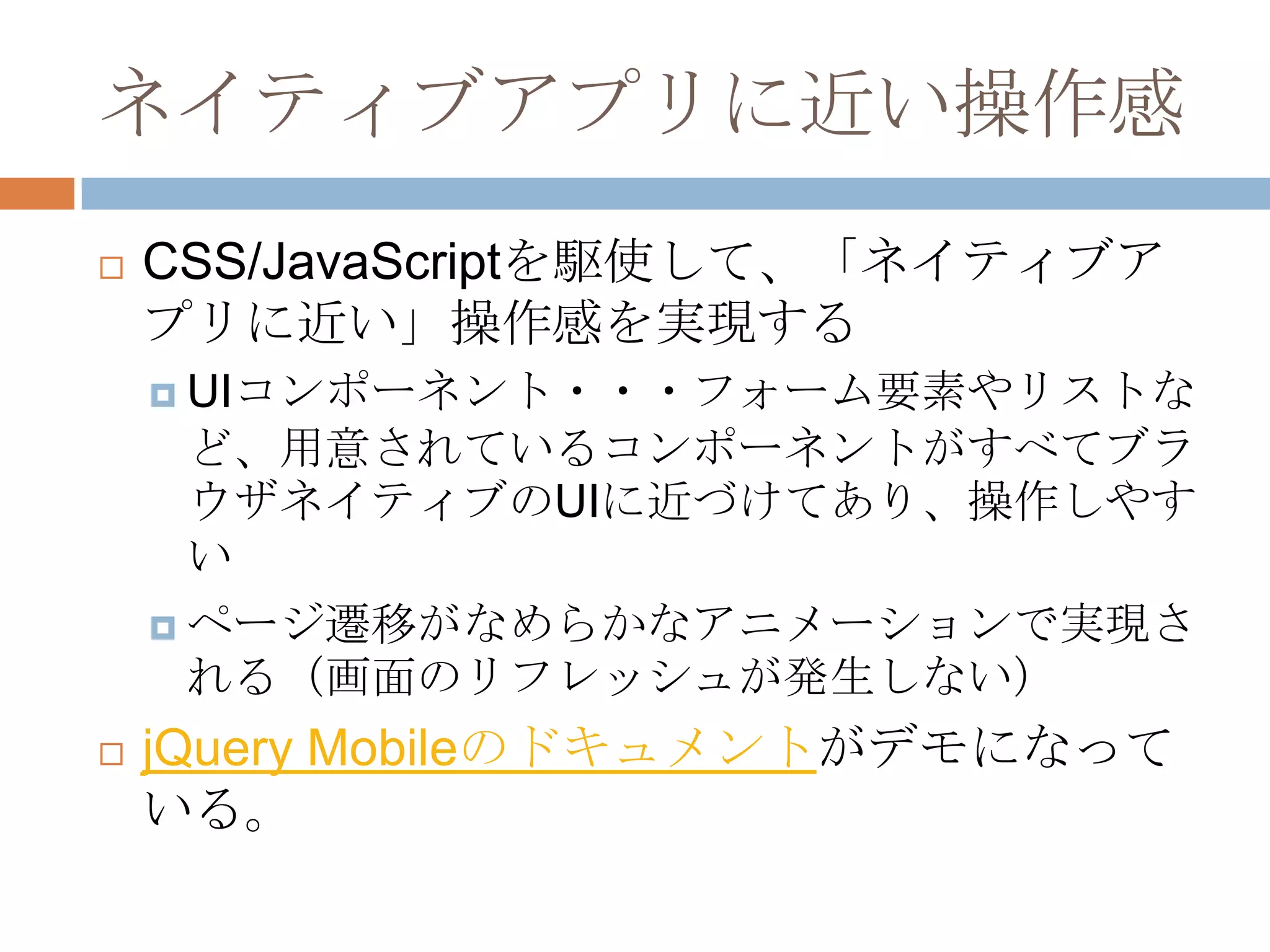 ネイティブアプリに近い操作感
   CSS/JavaScriptを駆使して、「ネイティブア
    プリに近い」操作感を実現する
     UIコンポーネント・・・フォーム要素やリストな
      ど、用意されているコンポーネントがすべてブラ
      ウザネイティブのUIに近づけてあり、操作しやす
      い
     ページ遷移がなめらかなアニメーションで実現さ
      れる（画面のリフレッシュが発生しない）
   jQuery Mobileのドキュメントがデモになって
    いる。
 