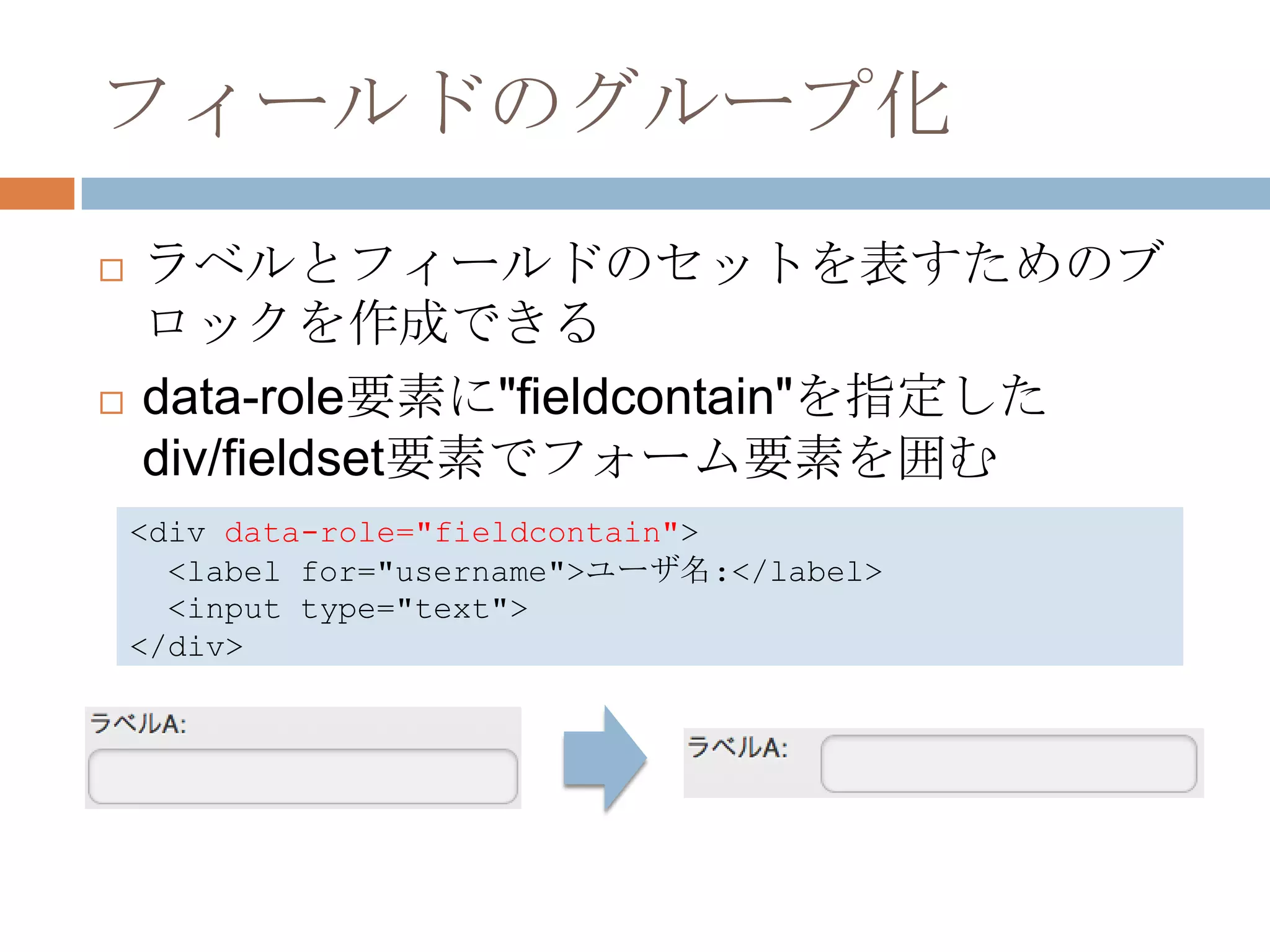 フィールドのグループ化
   ラベルとフィールドのセットを表すためのブ
    ロックを作成できる
   data-role要素に"fieldcontain"を指定した
    div/fieldset要素でフォーム要素を囲む
    <div data-role="fieldcontain">
      <label for="username">ユーザ名:</label>
      <input type="text">
    </div>
 