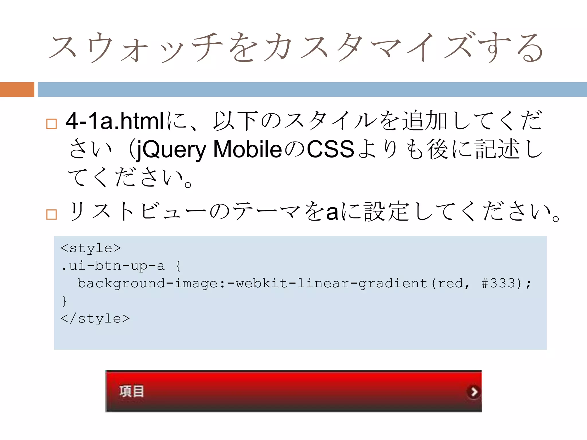 スウォッチをカスタマイズする
   4-1a.htmlに、以下のスタイルを追加してくだ
    さい（jQuery MobileのCSSよりも後に記述し
    てください。
   リストビューのテーマをaに設定してください。
    <style>
    .ui-btn-up-a {
      background-image:-webkit-linear-gradient(red, #333);
    }
    </style>
 