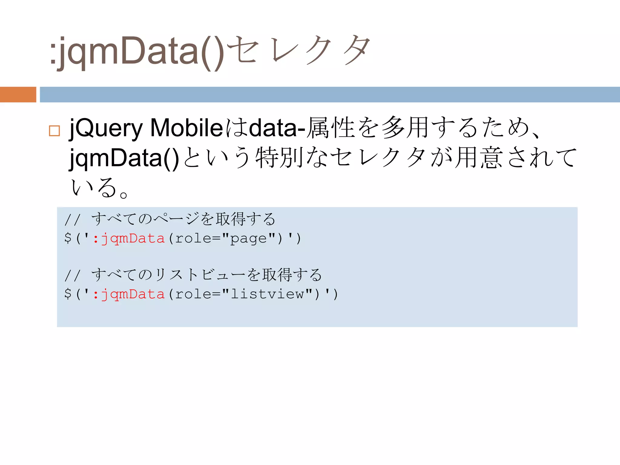 :jqmData()セレクタ
   jQuery Mobileはdata-属性を多用するため、
    jqmData()という特別なセレクタが用意されて
    いる。
    // すべてのページを取得する
    $(':jqmData(role="page")')

    // すべてのリストビューを取得する
    $(':jqmData(role="listview")')
 