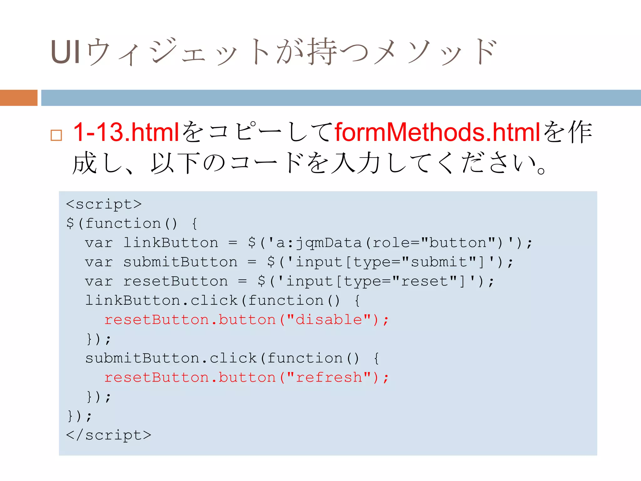 UIウィジェットが持つメソッド

   1-13.htmlをコピーしてformMethods.htmlを作
    成し、以下のコードを入力してください。
    <script>
    $(function() {
      var linkButton = $('a:jqmData(role="button")');
      var submitButton = $('input[type="submit"]');
      var resetButton = $('input[type="reset"]');
      linkButton.click(function() {
        resetButton.button("disable");
      });
      submitButton.click(function() {
        resetButton.button("refresh");
      });
    });
    </script>
 