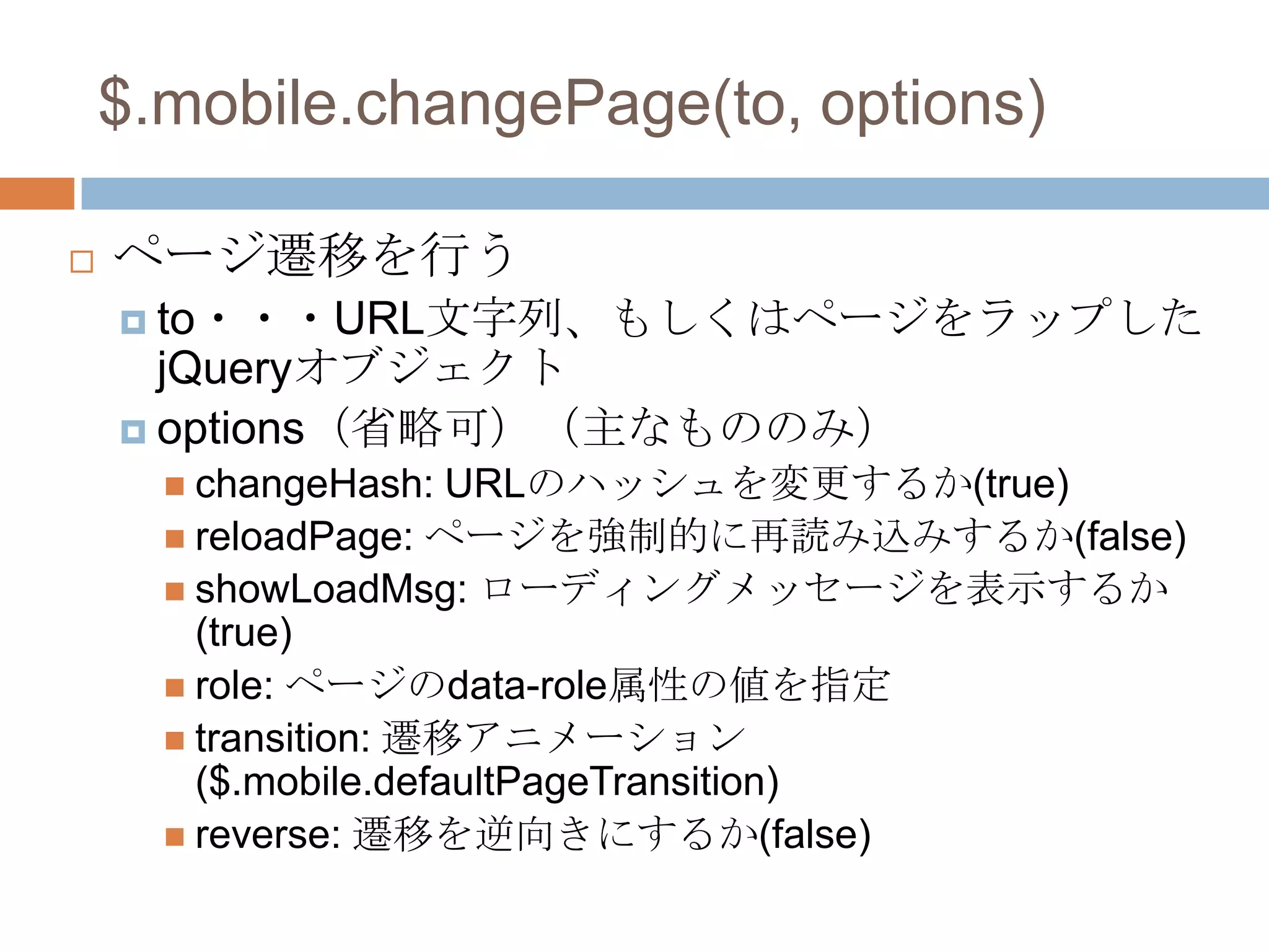 $.mobile.changePage(to, options)

   ページ遷移を行う
     to・・・URL文字列、もしくはページをラップした
      jQueryオブジェクト
     options（省略可）（主なもののみ）
       changeHash:   URLのハッシュを変更するか(true)
       reloadPage: ページを強制的に再読み込みするか(false)
       showLoadMsg: ローディングメッセージを表示するか
        (true)
       role: ページのdata-role属性の値を指定
       transition: 遷移アニメーション
        ($.mobile.defaultPageTransition)
       reverse: 遷移を逆向きにするか(false)
 