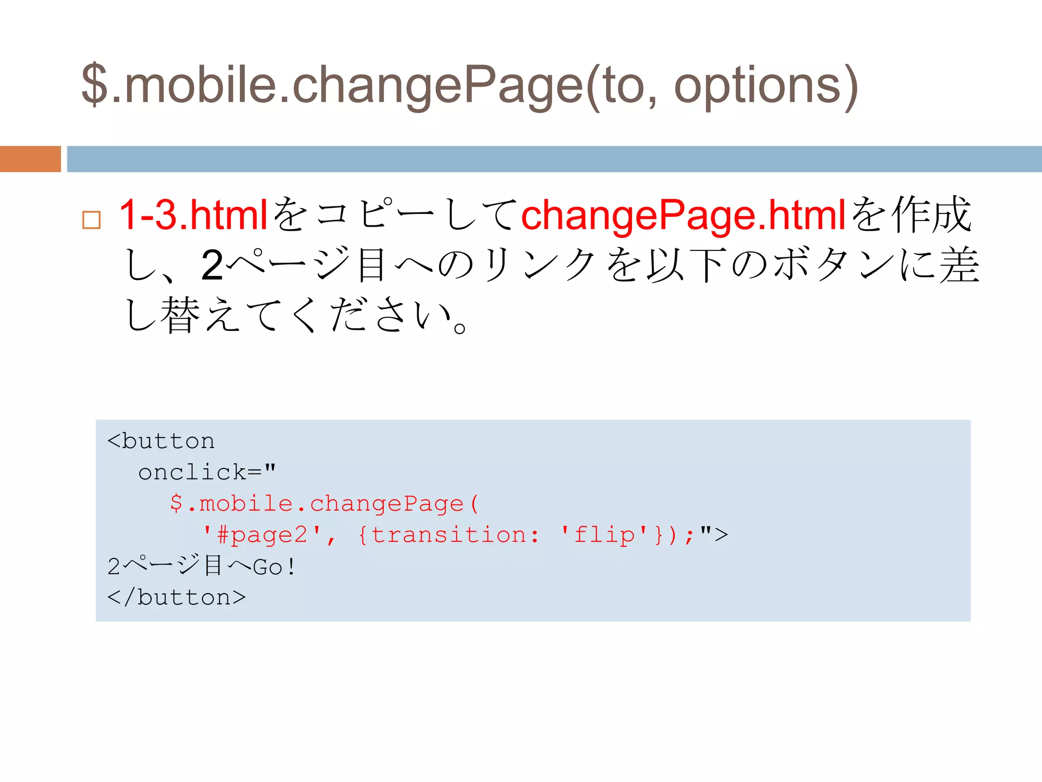 $.mobile.changePage(to, options)

   1-3.htmlをコピーしてchangePage.htmlを作成
    し、2ページ目へのリンクを以下のボタンに差
    し替えてください。

    <button
      onclick="
        $.mobile.changePage(
          '#page2', {transition: 'flip'});">
    2ページ目へGo!
    </button>
 