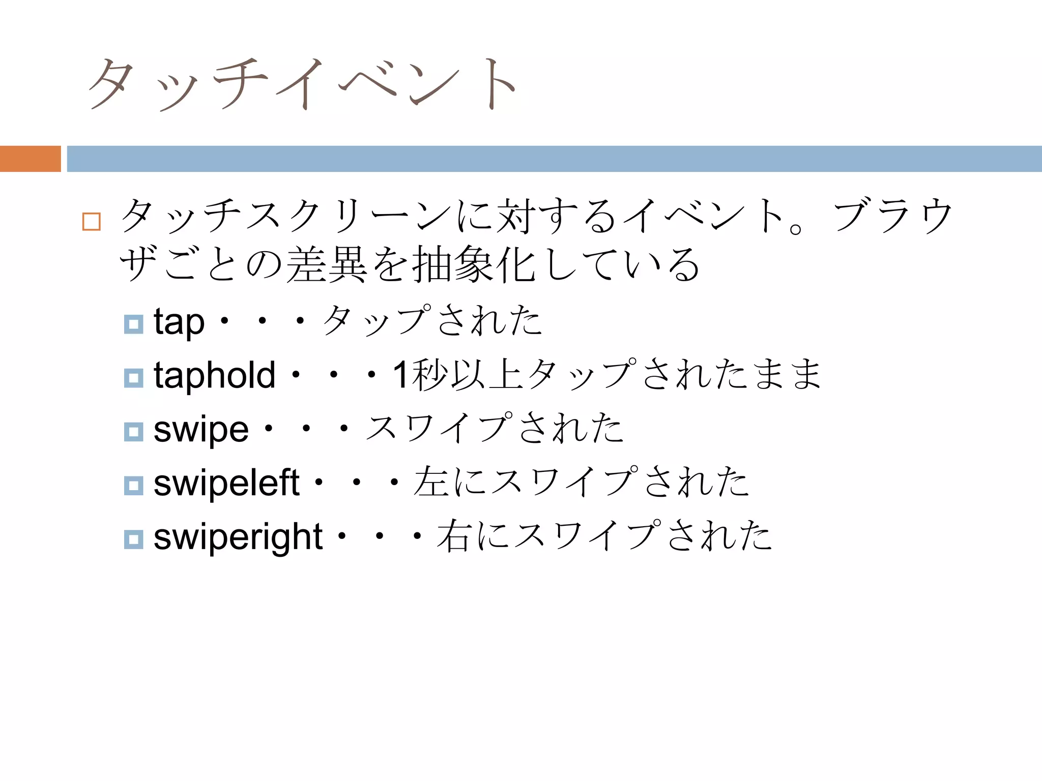 タッチイベント
   タッチスクリーンに対するイベント。ブラウ
    ザごとの差異を抽象化している
     tap・・・タップされた

     taphold・・・1秒以上タップされたまま

     swipe・・・スワイプされた

     swipeleft・・・左にスワイプされた

     swiperight・・・右にスワイプされた
 