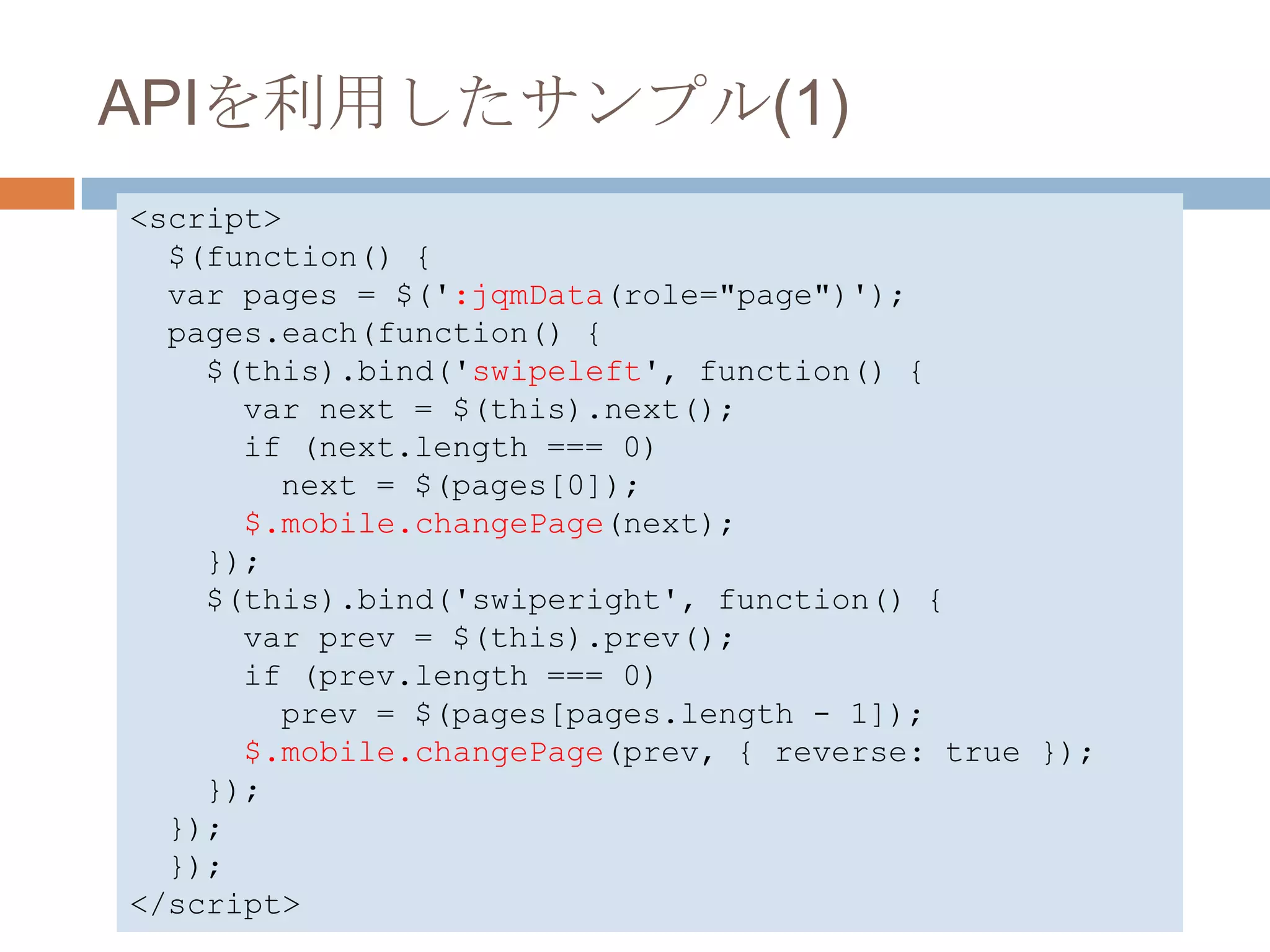APIを利用したサンプル(1)
<script>
  $(function() {
  var pages = $(':jqmData(role="page")');
  pages.each(function() {
    $(this).bind('swipeleft', function() {
      var next = $(this).next();
      if (next.length === 0)
        next = $(pages[0]);
      $.mobile.changePage(next);
    });
    $(this).bind('swiperight', function() {
      var prev = $(this).prev();
      if (prev.length === 0)
        prev = $(pages[pages.length - 1]);
      $.mobile.changePage(prev, { reverse: true });
    });
  });
  });
</script>
 