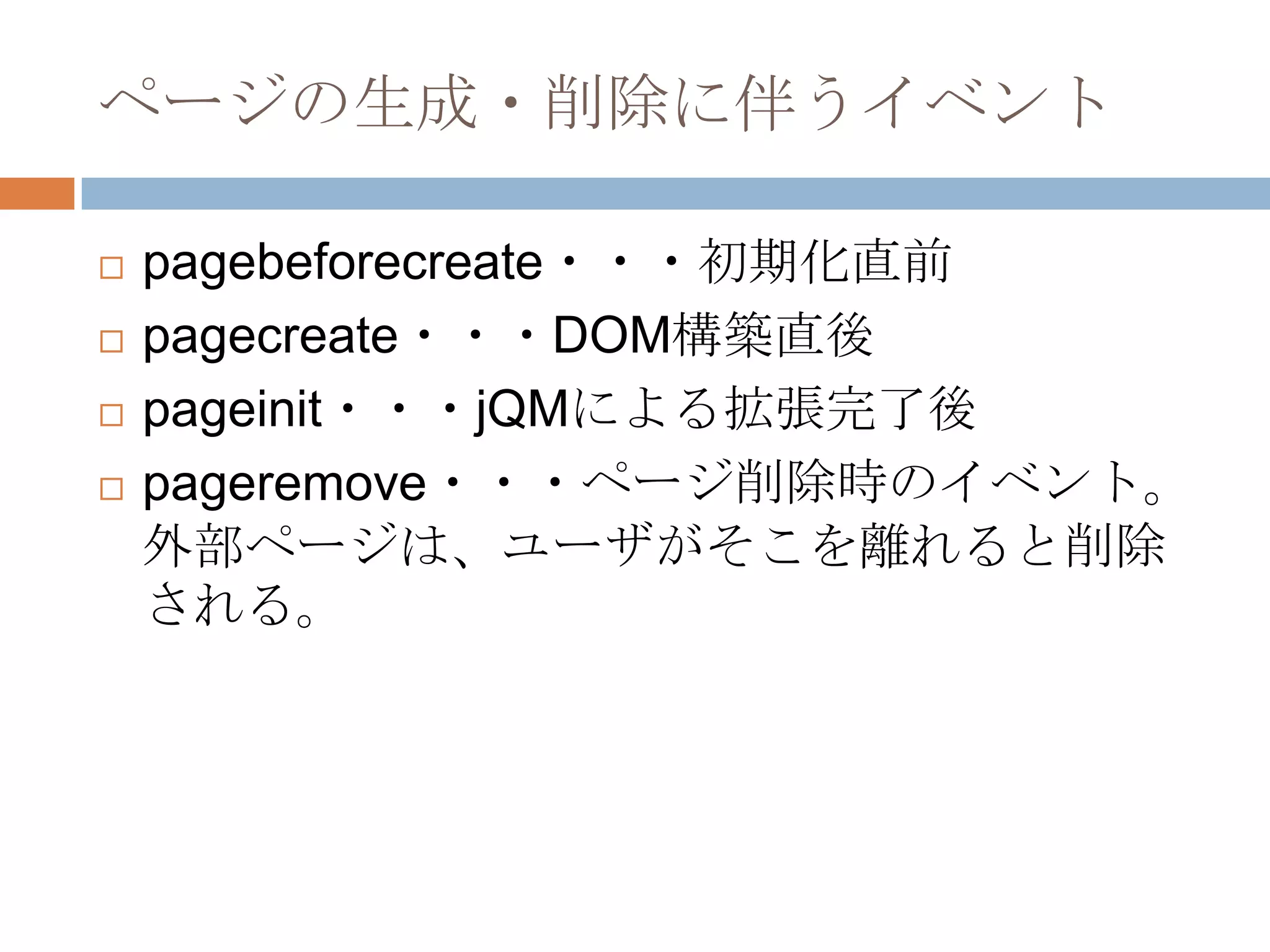 ページの生成・削除に伴うイベント

   pagebeforecreate・・・初期化直前
   pagecreate・・・DOM構築直後
   pageinit・・・jQMによる拡張完了後
   pageremove・・・ページ削除時のイベント。
    外部ページは、ユーザがそこを離れると削除
    される。
 