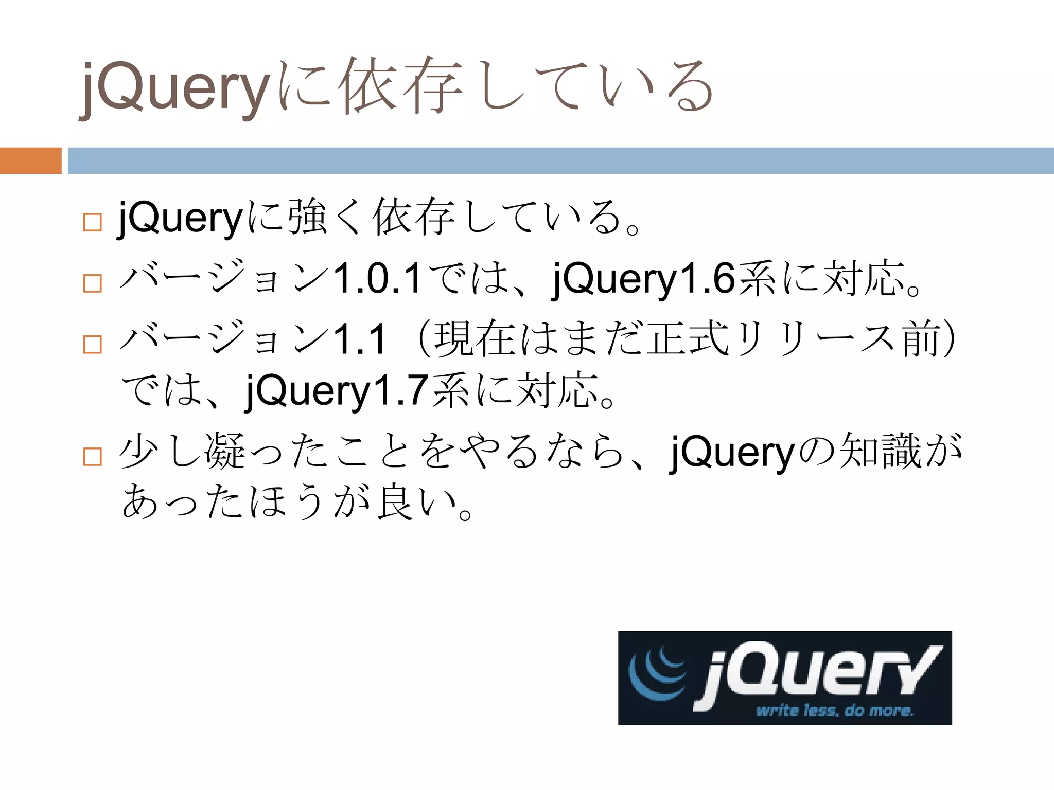 jQueryに依存している
   jQueryに強く依存している。
   バージョン1.0.1では、jQuery1.6系に対応。
   バージョン1.1（現在はまだ正式リリース前）
    では、jQuery1.7系に対応。
   少し凝ったことをやるなら、jQueryの知識が
    あったほうが良い。
 