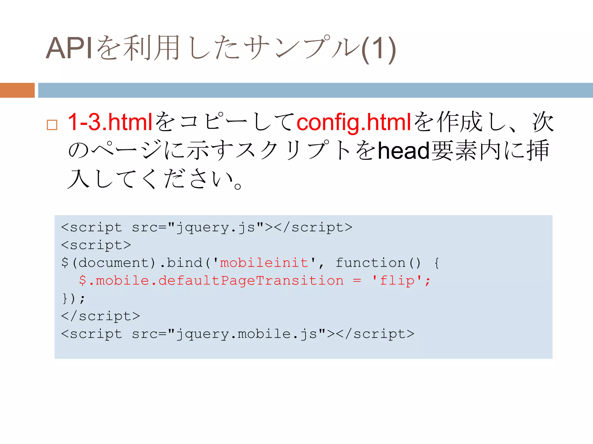 APIを利用したサンプル(1)

   1-3.htmlをコピーしてconfig.htmlを作成し、次
    のページに示すスクリプトをhead要素内に挿
    入してください。
    <script src="jquery.js"></script>
    <script>
    $(document).bind('mobileinit', function() {
      $.mobile.defaultPageTransition = 'flip';
    });
    </script>
    <script src="jquery.mobile.js"></script>
 