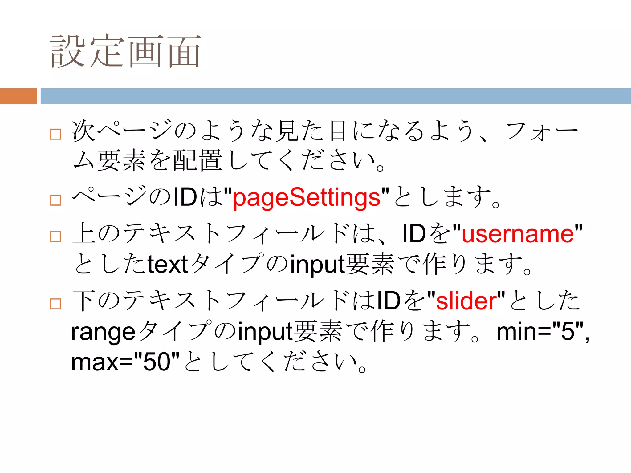設定画面
   次ページのような見た目になるよう、フォー
    ム要素を配置してください。
   ページのIDは"pageSettings"とします。
   上のテキストフィールドは、IDを"username"
    としたtextタイプのinput要素で作ります。
   下のテキストフィールドはIDを"slider"とした
    rangeタイプのinput要素で作ります。min="5",
    max="50"としてください。
 