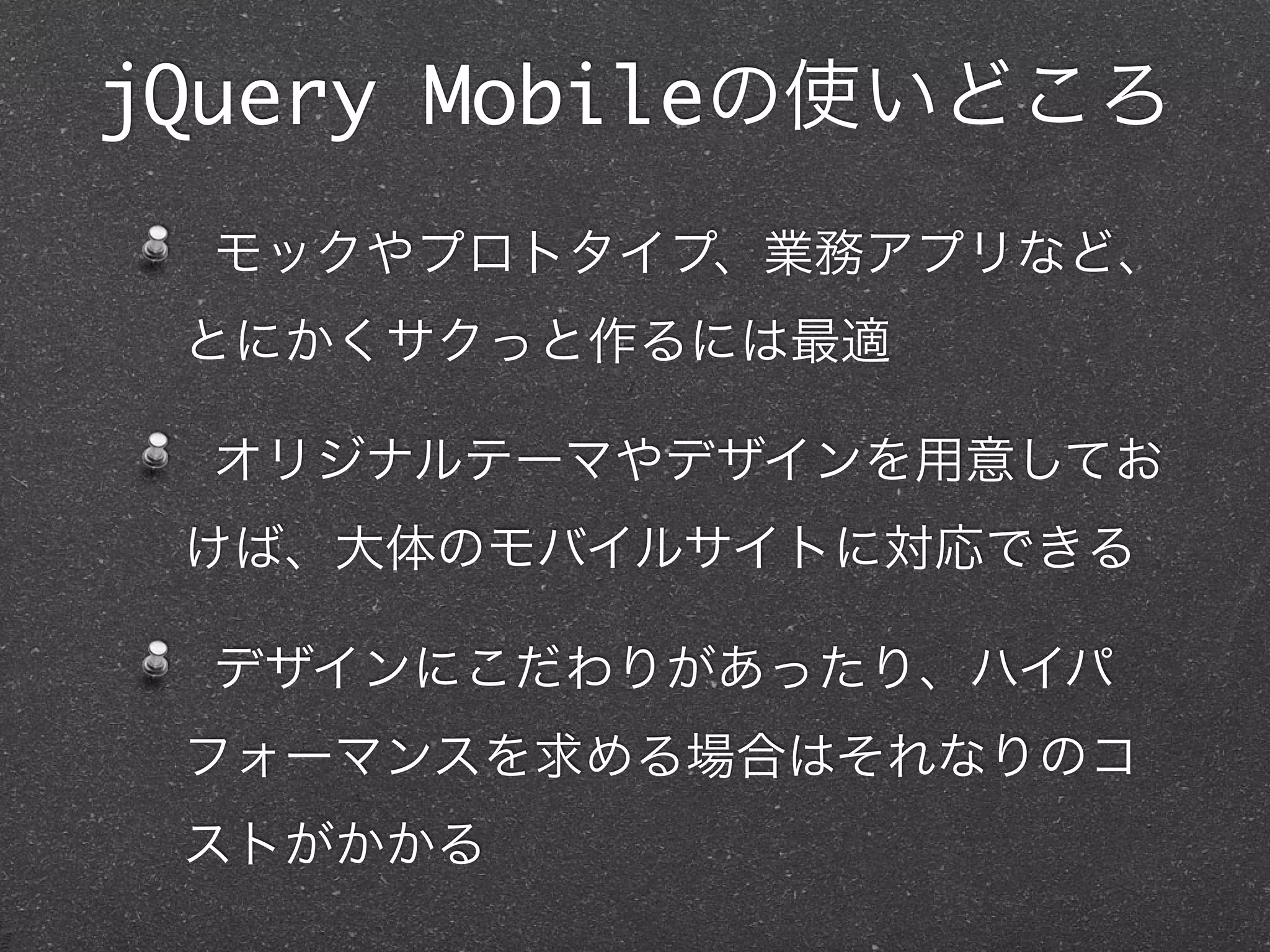 jQuery Mobileの使いどころ
  モックやプロトタイプ、業務アプリなど、
 とにかくサクっと作るには最適

  オリジナルテーマやデザインを用意してお
 けば、大体のモバイルサイトに対応できる

  デザインにこだわりがあったり、ハイパ
 フォーマンスを求める場合はそれなりのコ
 ストがかかる
 