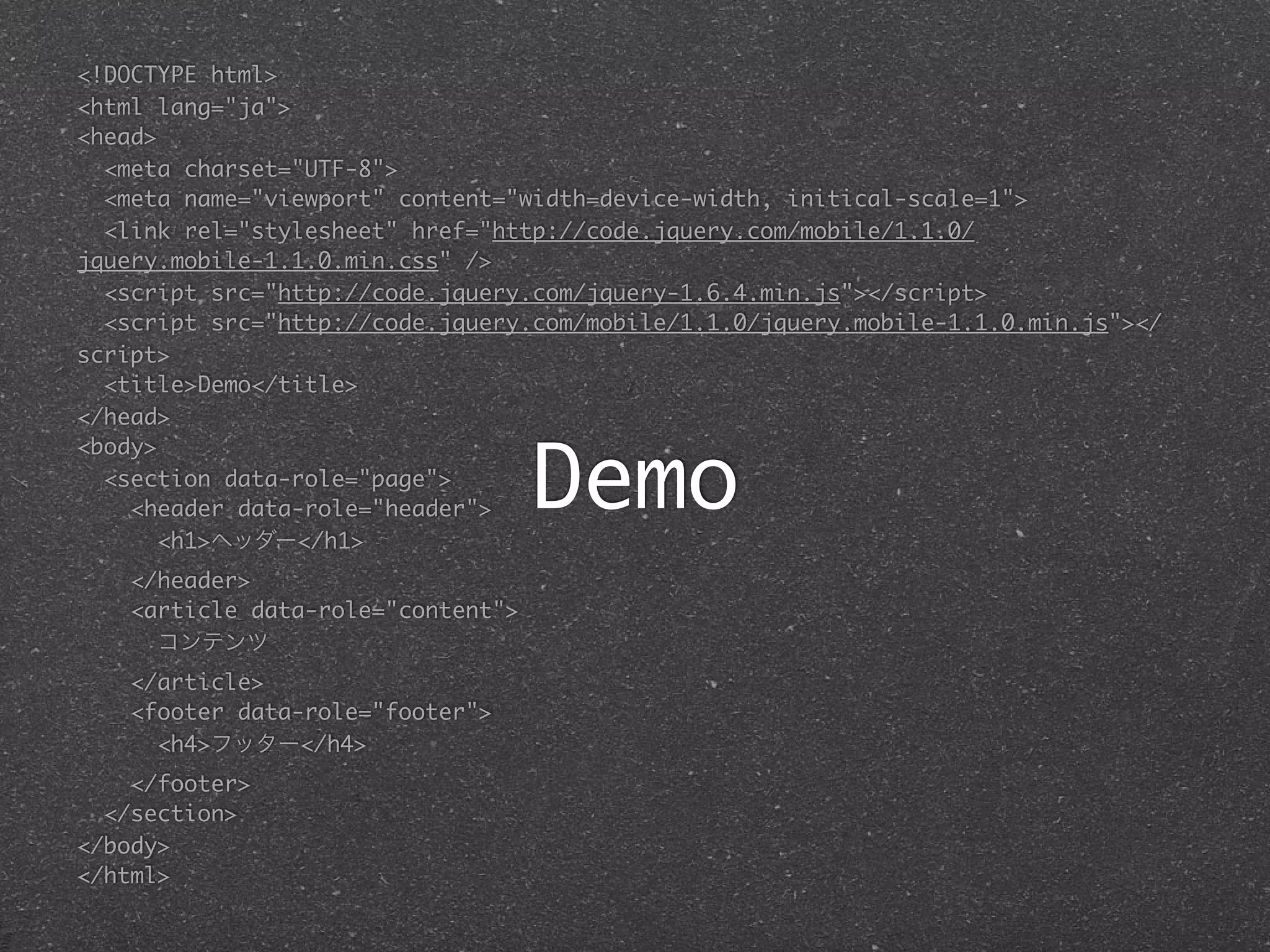 <!DOCTYPE html>
<html lang="ja">
<head>
  <meta charset="UTF-8">
  <meta name="viewport" content="width=device-width, initical-scale=1">
  <link rel="stylesheet" href="http://code.jquery.com/mobile/1.1.0/
jquery.mobile-1.1.0.min.css" />
  <script src="http://code.jquery.com/jquery-1.6.4.min.js"></script>
  <script src="http://code.jquery.com/mobile/1.1.0/jquery.mobile-1.1.0.min.js"></
script>
  <title>Demo</title>
</head>


                                    Demo
<body>
  <section data-role="page">
    <header data-role="header">
       <h1>ヘッダー</h1>
    </header>
    <article data-role="content">
      コンテンツ
    </article>
    <footer data-role="footer">
      <h4>フッター</h4>
    </footer>
  </section>
</body>
</html>
 