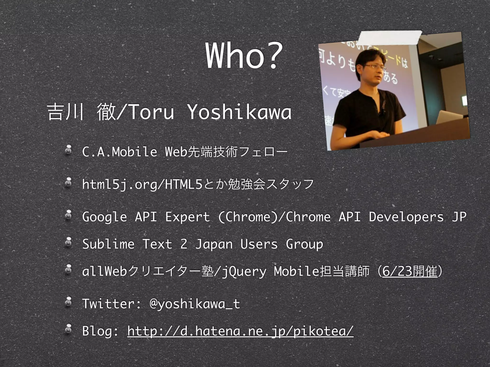 Who?
吉川 徹/Toru Yoshikawa
  C.A.Mobile Web先端技術フェロー

  html5j.org/HTML5とか勉強会スタッフ

  Google API Expert (Chrome)/Chrome API Developers JP

  Sublime Text 2 Japan Users Group

  allWebクリエイター塾/jQuery Mobile担当講師（6/23開催）

  Twitter: @yoshikawa_t

  Blog: http://d.hatena.ne.jp/pikotea/
 