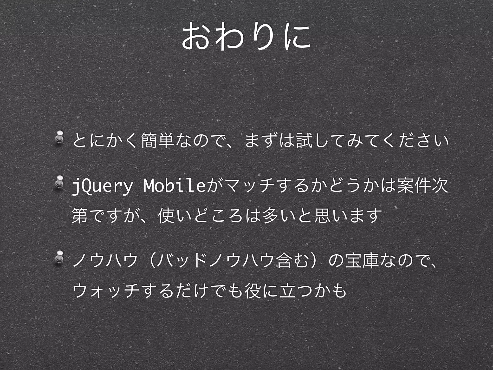 おわりに

とにかく簡単なので、まずは試してみてください

jQuery Mobileがマッチするかどうかは案件次
第ですが、使いどころは多いと思います

ノウハウ（バッドノウハウ含む）の宝庫なので、
ウォッチするだけでも役に立つかも
 