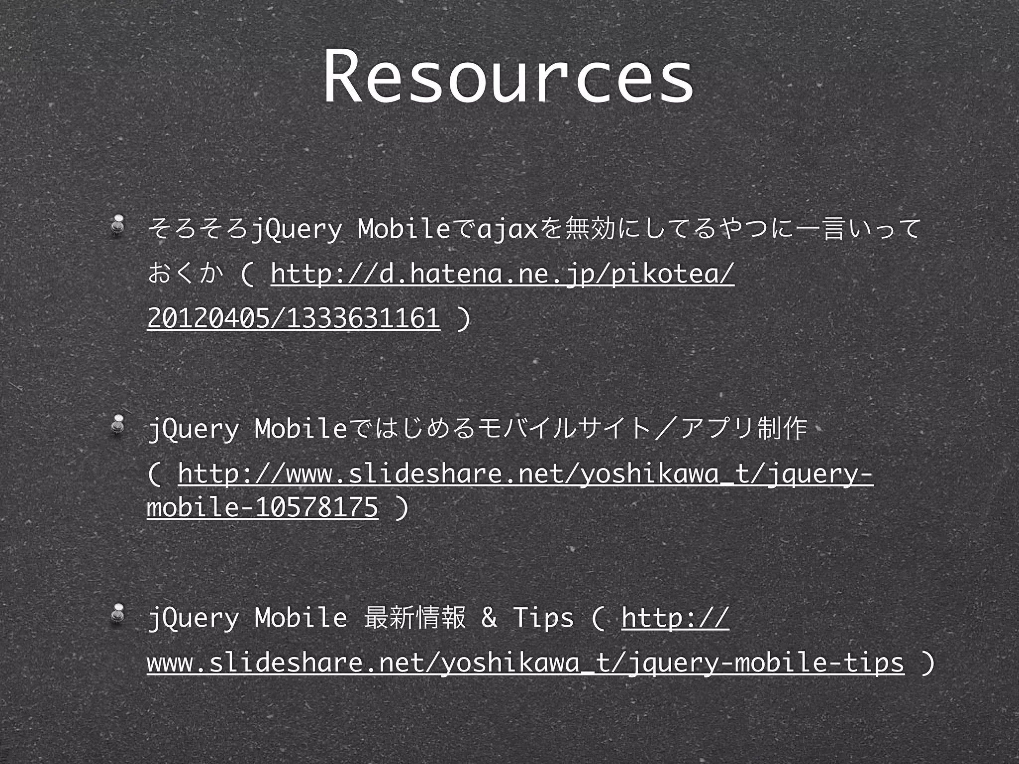 Resources
そろそろjQuery Mobileでajaxを無効にしてるやつに一言いって
おくか ( http://d.hatena.ne.jp/pikotea/
20120405/1333631161 )



jQuery Mobileではじめるモバイルサイト／アプリ制作
( http://www.slideshare.net/yoshikawa_t/jquery-
mobile-10578175 )



jQuery Mobile 最新情報 & Tips ( http://
www.slideshare.net/yoshikawa_t/jquery-mobile-tips )
 