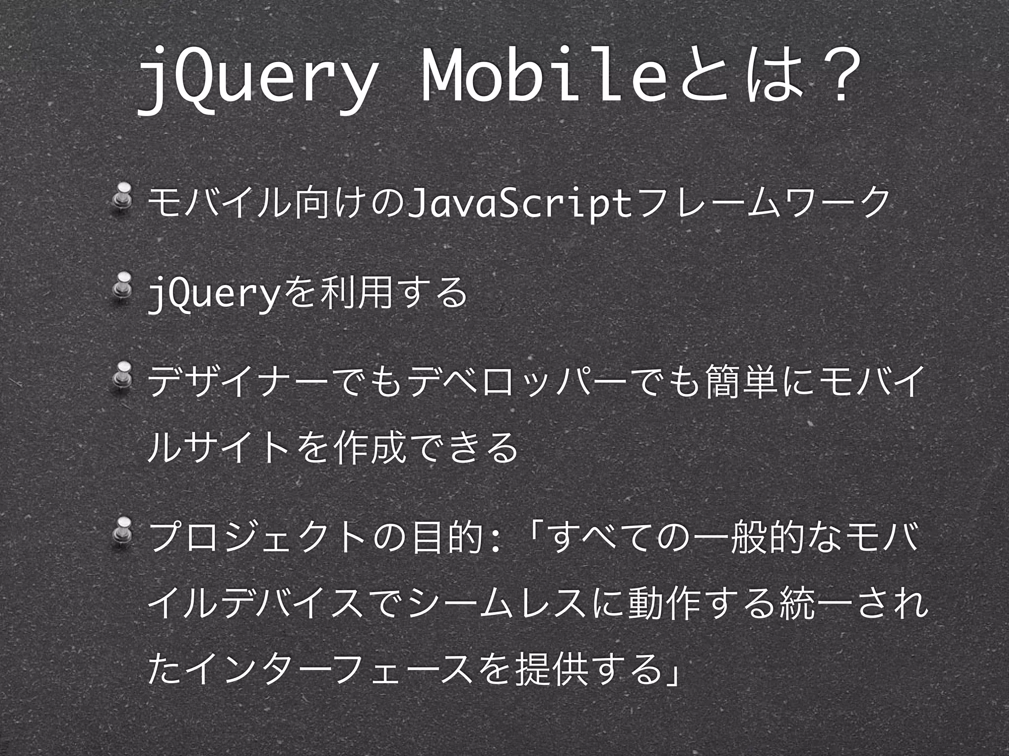 jQuery Mobileとは？
モバイル向けのJavaScriptフレームワーク

jQueryを利用する

デザイナーでもデベロッパーでも簡単にモバイ
ルサイトを作成できる

プロジェクトの目的:「すべての一般的なモバ
イルデバイスでシームレスに動作する統一され
たインターフェースを提供する」
 