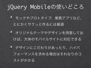 jQuery Mobileの使いどころ
  モックやプロトタイプ、業務アプリなど、
 とにかくサクっと作るには最適

  オリジナルテーマやデザインを用意してお
 けば、大体のモバイルサイトに対応できる

  デザインにこだわりがあったり、ハイパ
 フォーマンスを求める場合はそれなりのコ
 ストがかかる
 