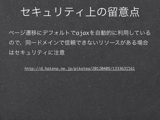 セキュリティ上の留意点
ページ遷移にデフォルトでajaxを自動的に利用している
ので、同一ドメインで信頼できないリソースがある場合
はセキュリティに注意

   http://d.hatena.ne.jp/pikotea/20120405/1333631161
 