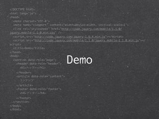<!DOCTYPE html>
<html lang="ja">
<head>
  <meta charset="UTF-8">
  <meta name="viewport" content="width=device-width, initical-scale=1">
  <link rel="stylesheet" href="http://code.jquery.com/mobile/1.1.0/
jquery.mobile-1.1.0.min.css" />
  <script src="http://code.jquery.com/jquery-1.6.4.min.js"></script>
  <script src="http://code.jquery.com/mobile/1.1.0/jquery.mobile-1.1.0.min.js"></
script>
  <title>Demo</title>
</head>


                                    Demo
<body>
  <section data-role="page">
    <header data-role="header">
       <h1>ヘッダー</h1>
    </header>
    <article data-role="content">
      コンテンツ
    </article>
    <footer data-role="footer">
      <h4>フッター</h4>
    </footer>
  </section>
</body>
</html>
 