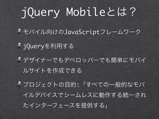 jQuery Mobileとは？
モバイル向けのJavaScriptフレームワーク

jQueryを利用する

デザイナーでもデベロッパーでも簡単にモバイ
ルサイトを作成できる

プロジェクトの目的:「すべての一般的なモバ
イルデバイスでシームレスに動作する統一され
たインターフェースを提供する」
 