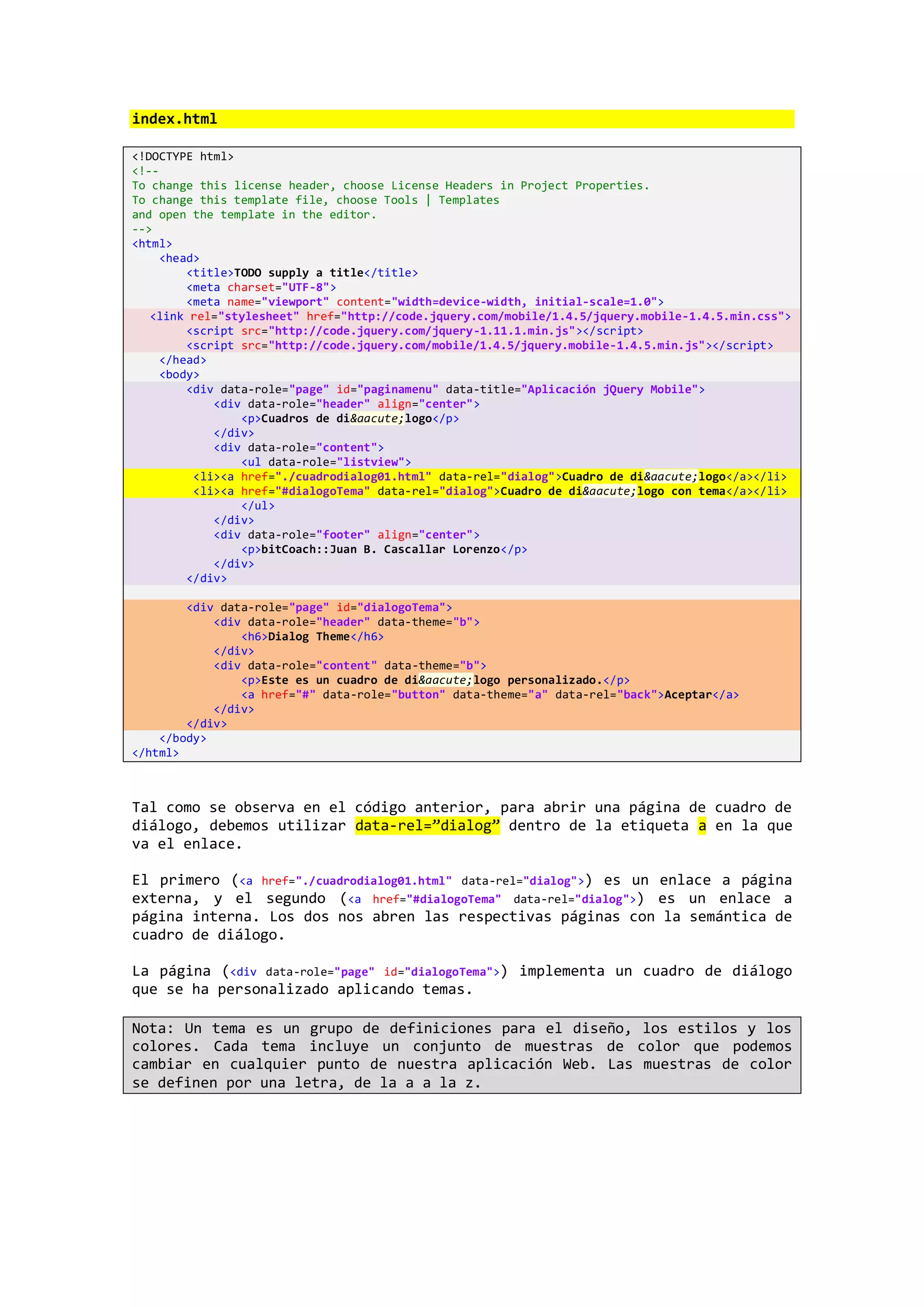 index.html
<!DOCTYPE html>
<!--
To change this license header, choose License Headers in Project Properties.
To change this template file, choose Tools | Templates
and open the template in the editor.
-->
<html>
<head>
<title>TODO supply a title</title>
<meta charset="UTF-8">
<meta name="viewport" content="width=device-width, initial-scale=1.0">
<link rel="stylesheet" href="http://code.jquery.com/mobile/1.4.5/jquery.mobile-1.4.5.min.css">
<script src="http://code.jquery.com/jquery-1.11.1.min.js"></script>
<script src="http://code.jquery.com/mobile/1.4.5/jquery.mobile-1.4.5.min.js"></script>
</head>
<body>
<div data-role="page" id="paginamenu" data-title="Aplicación jQuery Mobile">
<div data-role="header" align="center">
<p>Cuadros de di&aacute;logo</p>
</div>
<div data-role="content">
<ul data-role="listview">
<li><a href="./cuadrodialog01.html" data-rel="dialog">Cuadro de di&aacute;logo</a></li>
<li><a href="#dialogoTema" data-rel="dialog">Cuadro de di&aacute;logo con tema</a></li>
</ul>
</div>
<div data-role="footer" align="center">
<p>bitCoach::Juan B. Cascallar Lorenzo</p>
</div>
</div>
<div data-role="page" id="dialogoTema">
<div data-role="header" data-theme="b">
<h6>Dialog Theme</h6>
</div>
<div data-role="content" data-theme="b">
<p>Este es un cuadro de di&aacute;logo personalizado.</p>
<a href="#" data-role="button" data-theme="a" data-rel="back">Aceptar</a>
</div>
</div>
</body>
</html>
Tal como se observa en el código anterior, para abrir una página de cuadro de
diálogo, debemos utilizar data-rel=”dialog” dentro de la etiqueta a en la que
va el enlace.
El primero (<a href="./cuadrodialog01.html" data-rel="dialog">) es un enlace a página
externa, y el segundo (<a href="#dialogoTema" data-rel="dialog">) es un enlace a
página interna. Los dos nos abren las respectivas páginas con la semántica de
cuadro de diálogo.
La página (<div data-role="page" id="dialogoTema">) implementa un cuadro de diálogo
que se ha personalizado aplicando temas.
Nota: Un tema es un grupo de definiciones para el diseño, los estilos y los
colores. Cada tema incluye un conjunto de muestras de color que podemos
cambiar en cualquier punto de nuestra aplicación Web. Las muestras de color
se definen por una letra, de la a a la z.
 