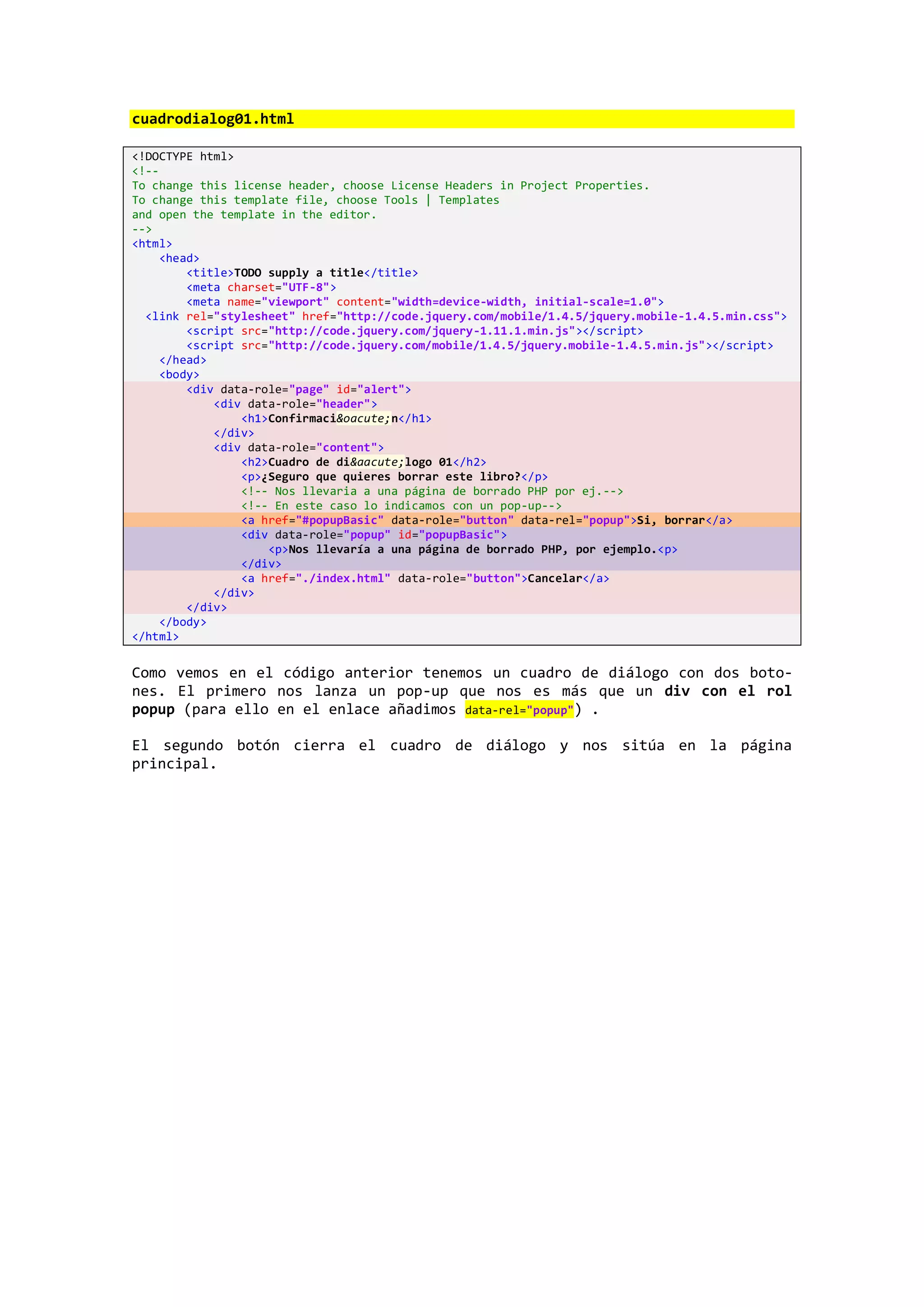 cuadrodialog01.html
<!DOCTYPE html>
<!--
To change this license header, choose License Headers in Project Properties.
To change this template file, choose Tools | Templates
and open the template in the editor.
-->
<html>
<head>
<title>TODO supply a title</title>
<meta charset="UTF-8">
<meta name="viewport" content="width=device-width, initial-scale=1.0">
<link rel="stylesheet" href="http://code.jquery.com/mobile/1.4.5/jquery.mobile-1.4.5.min.css">
<script src="http://code.jquery.com/jquery-1.11.1.min.js"></script>
<script src="http://code.jquery.com/mobile/1.4.5/jquery.mobile-1.4.5.min.js"></script>
</head>
<body>
<div data-role="page" id="alert">
<div data-role="header">
<h1>Confirmaci&oacute;n</h1>
</div>
<div data-role="content">
<h2>Cuadro de di&aacute;logo 01</h2>
<p>¿Seguro que quieres borrar este libro?</p>
<!-- Nos llevaria a una página de borrado PHP por ej.-->
<!-- En este caso lo indicamos con un pop-up-->
<a href="#popupBasic" data-role="button" data-rel="popup">Si, borrar</a>
<div data-role="popup" id="popupBasic">
<p>Nos llevaría a una página de borrado PHP, por ejemplo.<p>
</div>
<a href="./index.html" data-role="button">Cancelar</a>
</div>
</div>
</body>
</html>
Como vemos en el código anterior tenemos un cuadro de diálogo con dos boto-
nes. El primero nos lanza un pop-up que nos es más que un div con el rol
popup (para ello en el enlace añadimos data-rel="popup") .
El segundo botón cierra el cuadro de diálogo y nos sitúa en la página
principal.
 