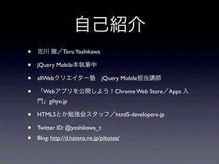 •              Toru Yoshikawa

•   jQuery Mobile

•   allWeb                      jQuery Mobile

•     Web                             Chrome Web Store Apps
         gihyo.jp

•   HTML5                             html5-developers-jp

•   Twitter ID: @yoshikawa_t
•   Blog: http://d.hatena.ne.jp/pikotea/
 