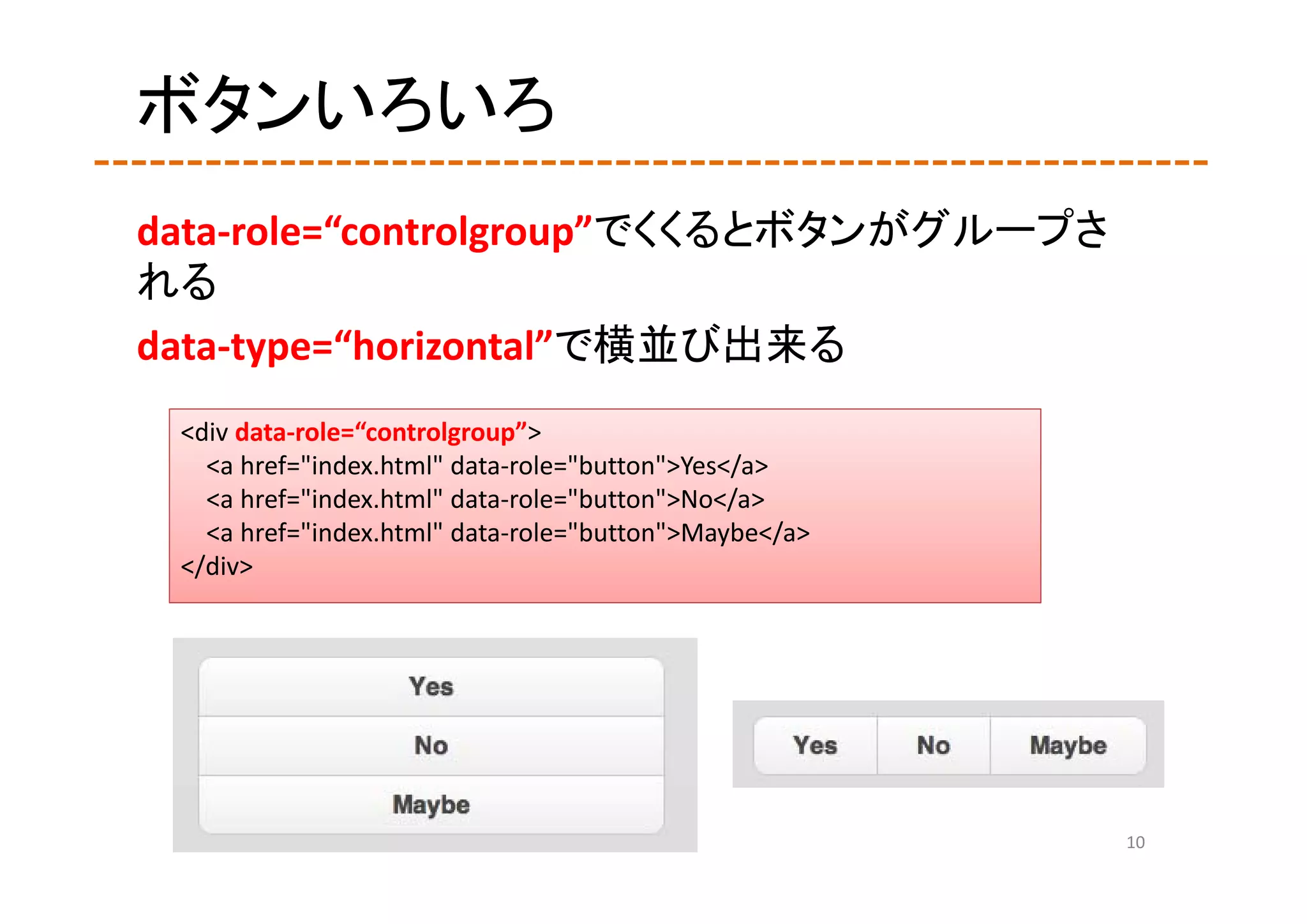 ボタンいろいろ
data‐role=“controlgroup”でくくるとボタンがグループさ
れる
data‐type=“horizontal”で横並び出来る
 <div data‐role=“controlgroup”>
   <a href="index.html" data‐role="button">Yes</a>
   <a href="index.html" data‐role="button">No</a>
   <a href="index.html" data‐role="button">Maybe</a>
 </div>




                                                       10
 