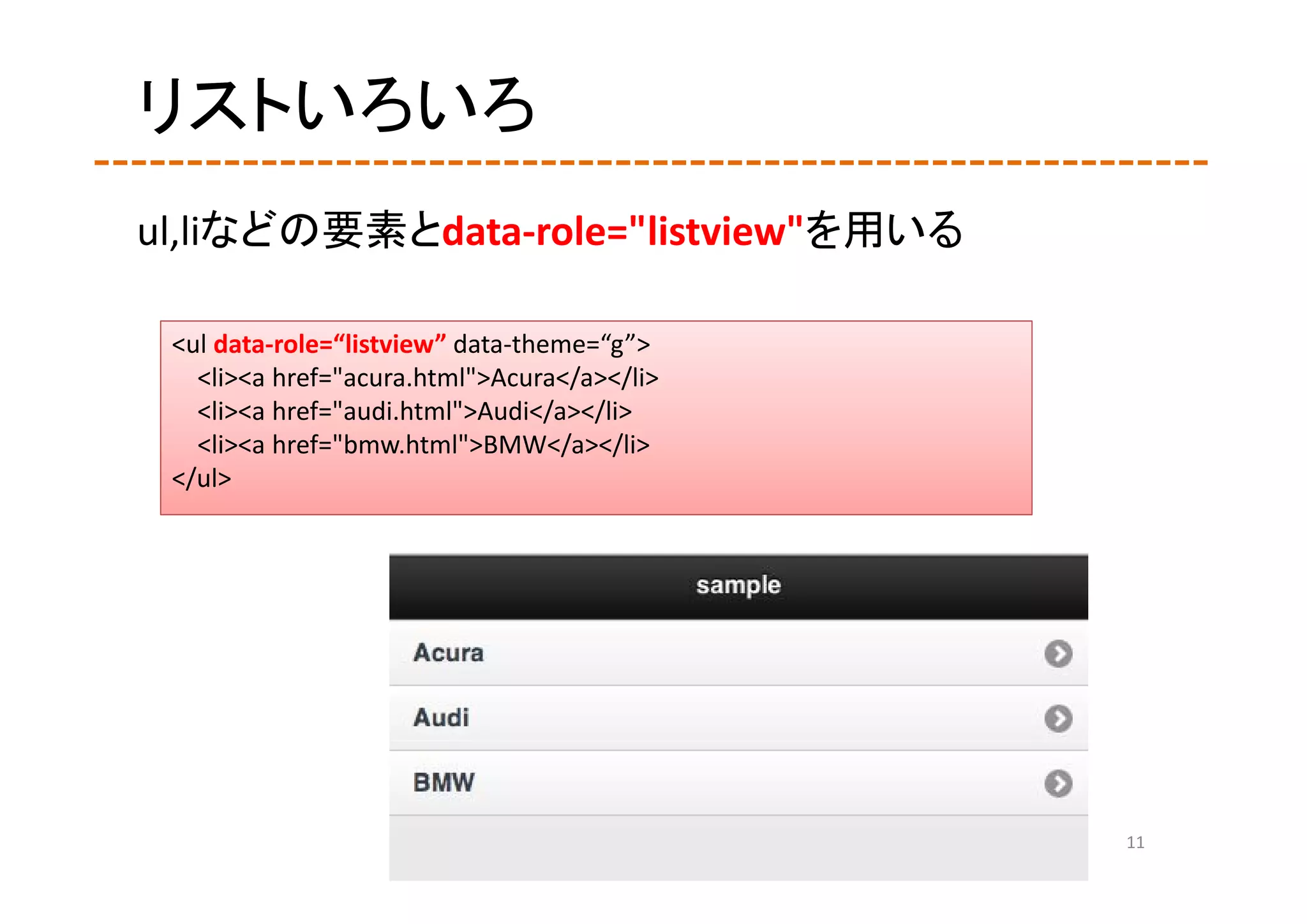 リストいろいろ
ul,liなどの要素とdata‐role="listview"を用いる

 <ul data‐role=“listview” data‐theme=“g”>
   <li><a href="acura.html">Acura</a></li>
   <li><a href="audi.html">Audi</a></li>
   <li><a href="bmw.html">BMW</a></li>
 </ul>




                                             11
 