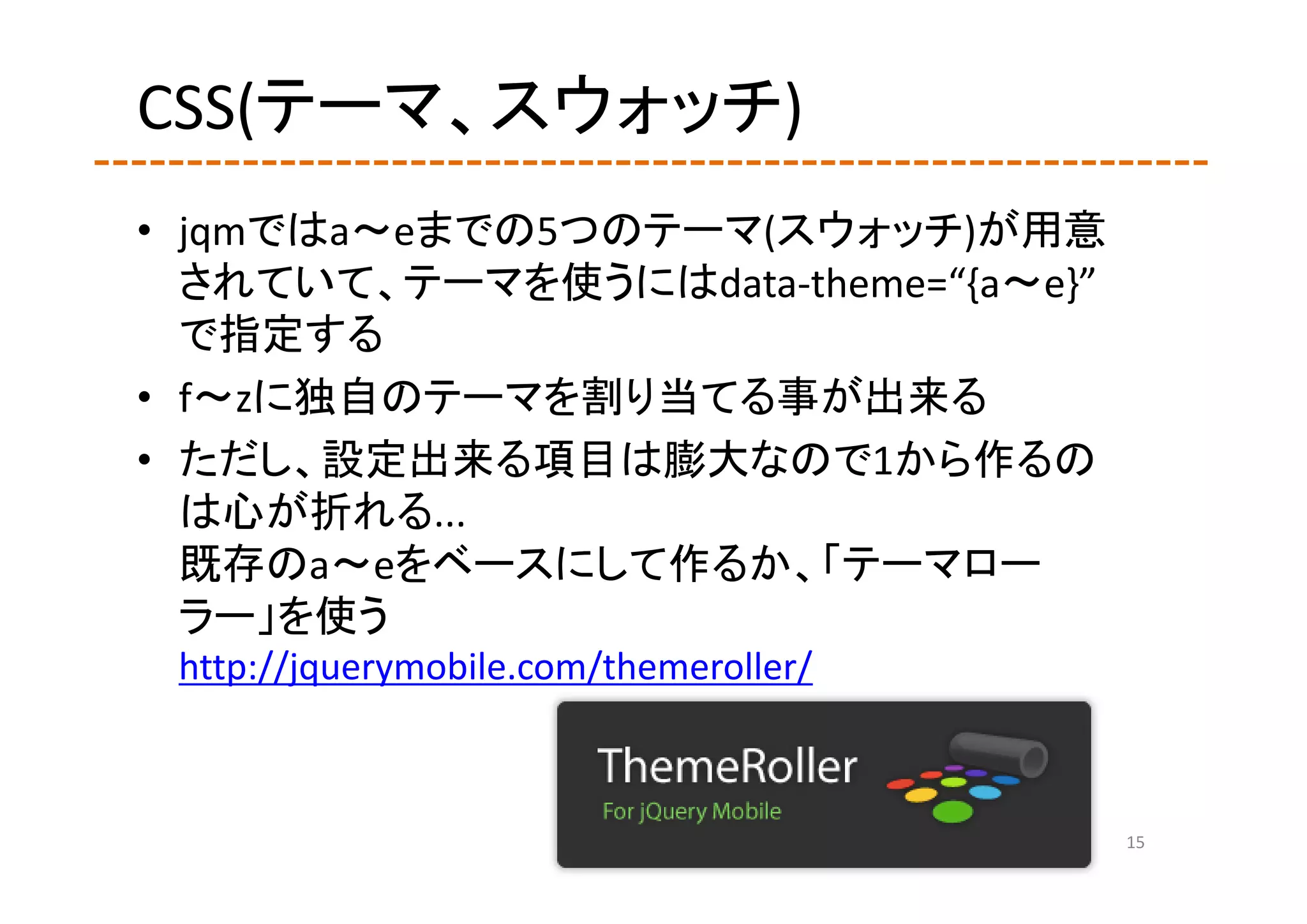 CSS(テーマ、スウォッチ)
• jqmではa～eまでの5つのテーマ(スウォッチ)が用意
  されていて、テーマを使うにはdata‐theme=“{a～e}”
  で指定する
• f～zに独自のテーマを割り当てる事が出来る
• ただし、設定出来る項目は膨大なので1から作るの
  は心が折れる...
  既存のa～eをベースにして作るか、「テーマロー
  ラー」を使う
 http://jquerymobile.com/themeroller/



                                        15
 