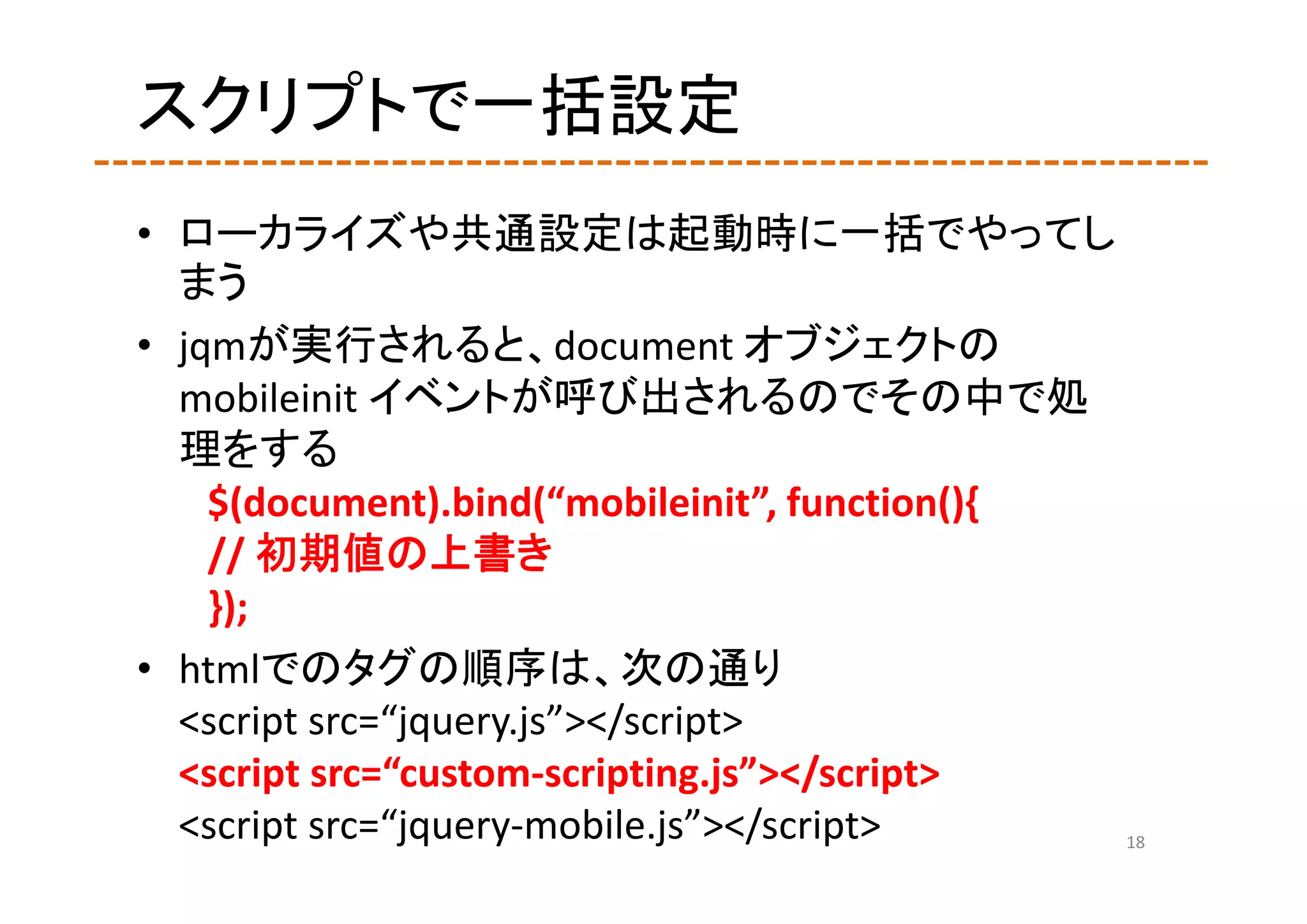 スクリプトで一括設定
• ローカライズや共通設定は起動時に一括でやってし
  まう
• jqmが実行されると、document オブジェクトの
  mobileinit イベントが呼び出されるのでその中で処
  理をする
    $(document).bind(“mobileinit”, function(){
    // 初期値の上書き
    });
• htmlでのタグの順序は、次の通り
  <script src=“jquery.js”></script>
  <script src=“custom‐scripting.js”></script>
  <script src=“jquery‐mobile.js”></script>     18
 