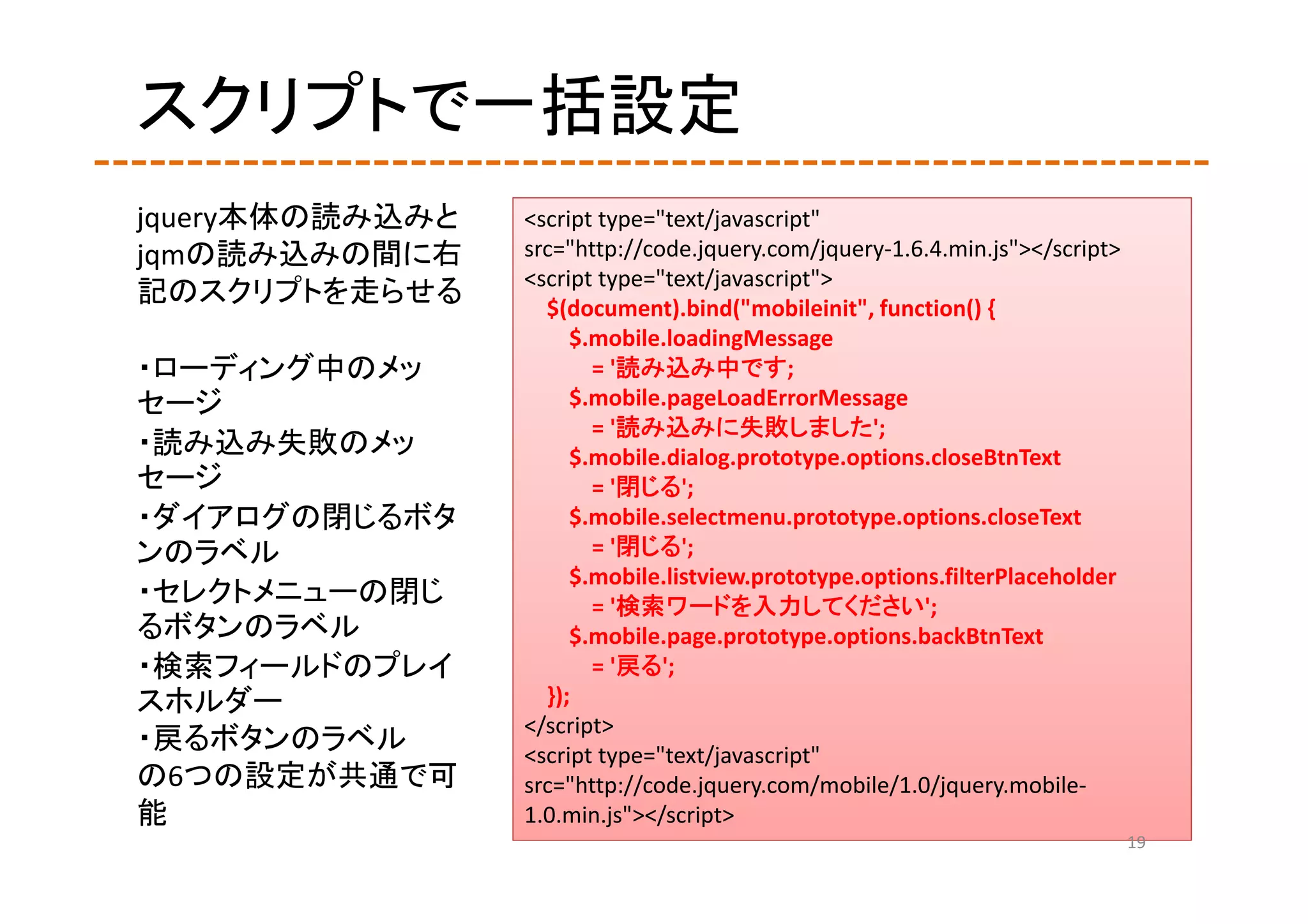 スクリプトで一括設定
jquery本体の読み込みと   <script type="text/javascript" 
jqmの読み込みの間に右     src="http://code.jquery.com/jquery‐1.6.4.min.js"></script>
                 <script type="text/javascript">
記のスクリプトを走らせる       $(document).bind("mobileinit", function() {
                      $.mobile.loadingMessage
・ローディング中のメッ             = '読み込み中です;
セージ                   $.mobile.pageLoadErrorMessage
                        = '読み込みに失敗しました';
・読み込み失敗のメッ            $.mobile.dialog.prototype.options.closeBtnText
セージ                     = '閉じる';
・ダイアログの閉じるボタ          $.mobile.selectmenu.prototype.options.closeText
ンのラベル                   = '閉じる';
                      $.mobile.listview.prototype.options.filterPlaceholder
・セレクトメニューの閉じ            = '検索ワードを入力してください';
るボタンのラベル              $.mobile.page.prototype.options.backBtnText
・検索フィールドのプレイ            = '戻る';
スホルダー              });
                 </script>
・戻るボタンのラベル       <script type="text/javascript" 
の6つの設定が共通で可      src="http://code.jquery.com/mobile/1.0/jquery.mobile‐
能                1.0.min.js"></script>
                                                                              19
 