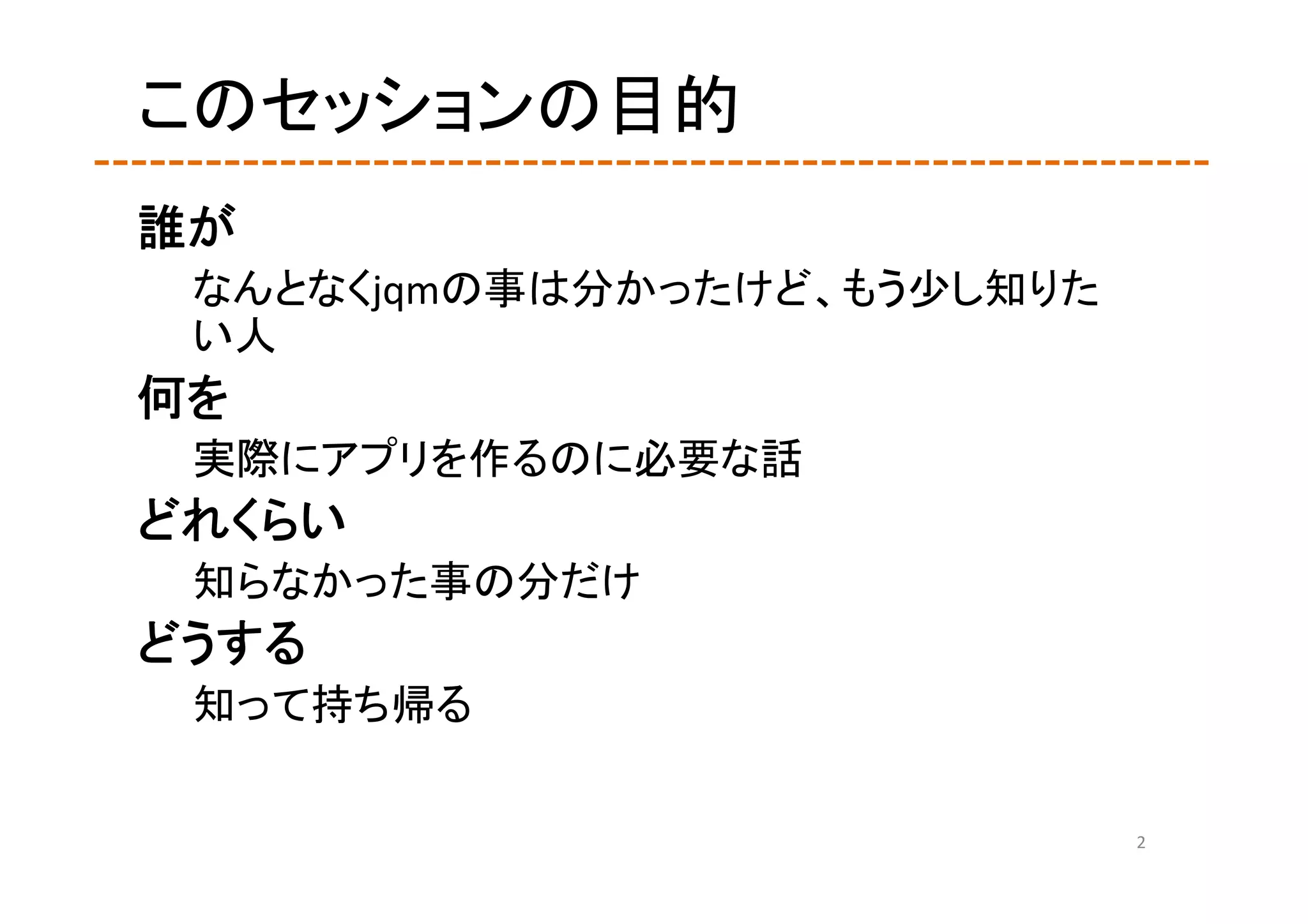 このセッションの目的
誰が
 なんとなくjqmの事は分かったけど、もう少し知りた
 い人
何を
 実際にアプリを作るのに必要な話
どれくらい
 知らなかった事の分だけ
どうする
 知って持ち帰る

                             2
 