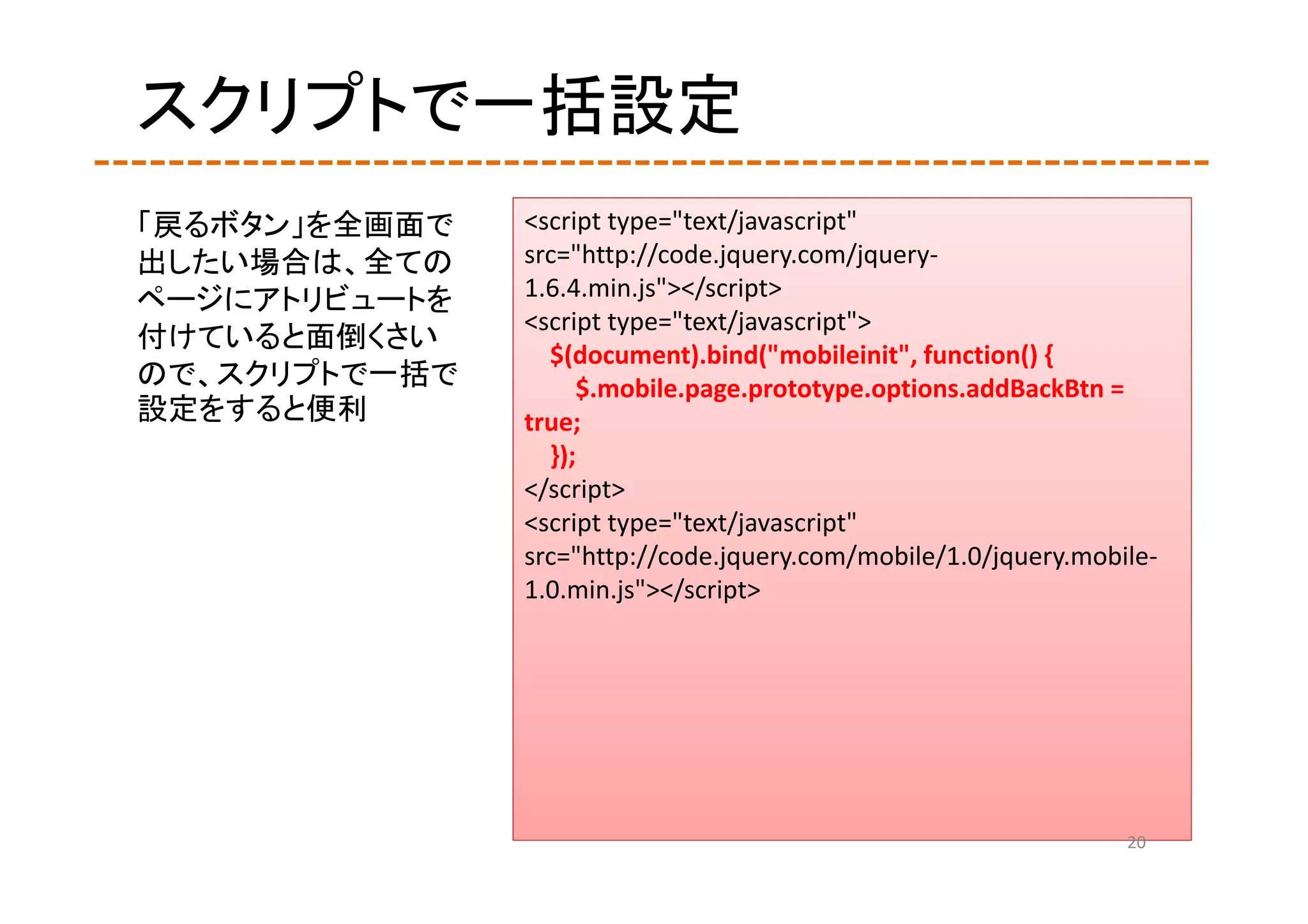 スクリプトで一括設定
「戻るボタン」を全画面で   <script type="text/javascript" 
出したい場合は、全ての    src="http://code.jquery.com/jquery‐
ページにアトリビュートを   1.6.4.min.js"></script>
               <script type="text/javascript">
付けていると面倒くさい
                 $(document).bind("mobileinit", function() {
ので、スクリプトで一括で        $.mobile.page.prototype.options.addBackBtn = 
設定をすると便利       true;
                 });
               </script>
               <script type="text/javascript" 
               src="http://code.jquery.com/mobile/1.0/jquery.mobile‐
               1.0.min.js"></script>




                                                                 20
 
