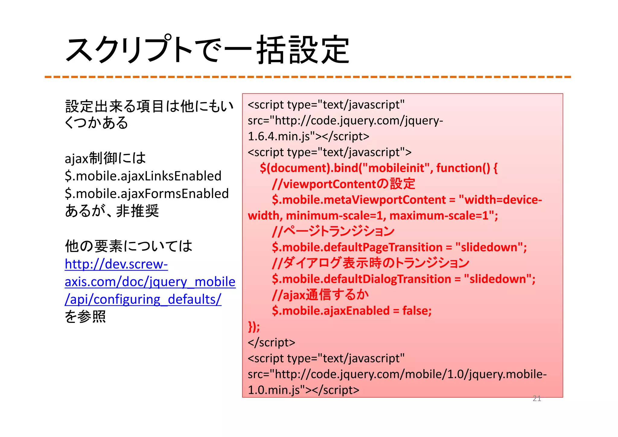 スクリプトで一括設定
設定出来る項目は他にもい <script type="text/javascript" 
くつかある        src="http://code.jquery.com/jquery‐
                           1.6.4.min.js"></script>
                           <script type="text/javascript">
ajax制御には
                              $(document).bind("mobileinit", function() {
$.mobile.ajaxLinksEnabled
                                //viewportContentの設定
$.mobile.ajaxFormsEnabled       $.mobile.metaViewportContent = "width=device‐
あるが、非推奨                    width, minimum‐scale=1, maximum‐scale=1";
                                //ページトランジション
他の要素については                       $.mobile.defaultPageTransition = "slidedown";
http://dev.screw‐               //ダイアログ表示時のトランジション
axis.com/doc/jquery_mobile      $.mobile.defaultDialogTransition = "slidedown";
/api/configuring_defaults/      //ajax通信するか
                                $.mobile.ajaxEnabled = false;
を参照
                           });
                           </script>
                           <script type="text/javascript" 
                           src="http://code.jquery.com/mobile/1.0/jquery.mobile‐
                           1.0.min.js"></script>
                                                                             21
 