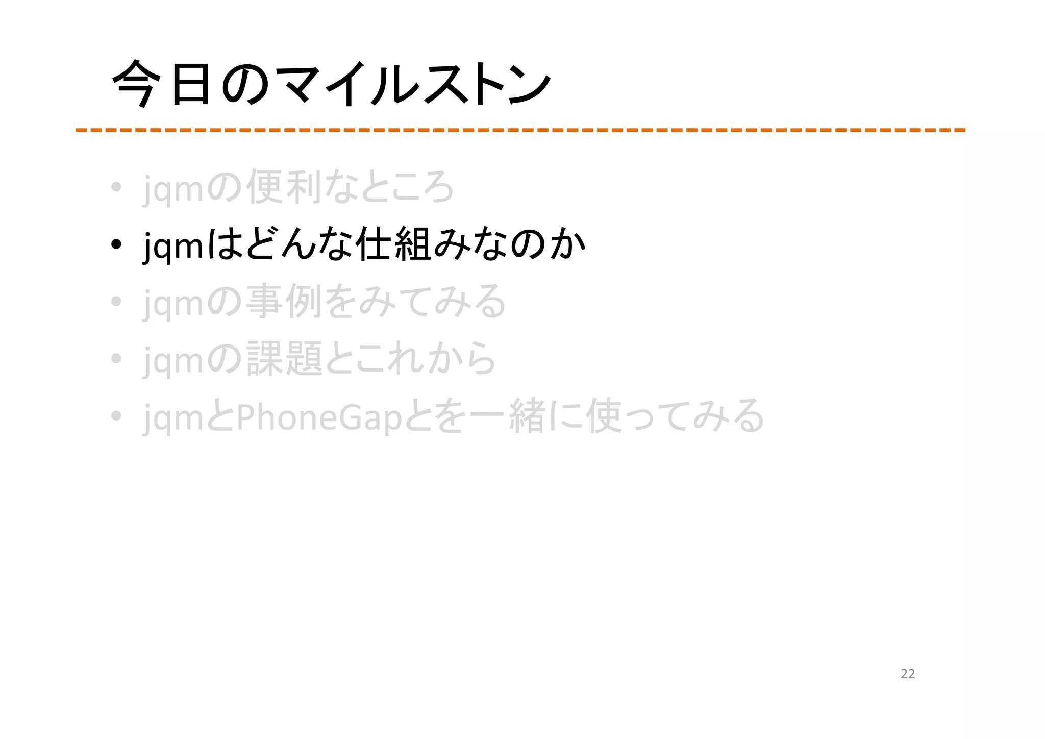 今日のマイルストン
•   jqmの便利なところ
•   jqmはどんな仕組みなのか
•   jqmの事例をみてみる
•   jqmの課題とこれから
•   jqmとPhoneGapとを一緒に使ってみる




                             22
 