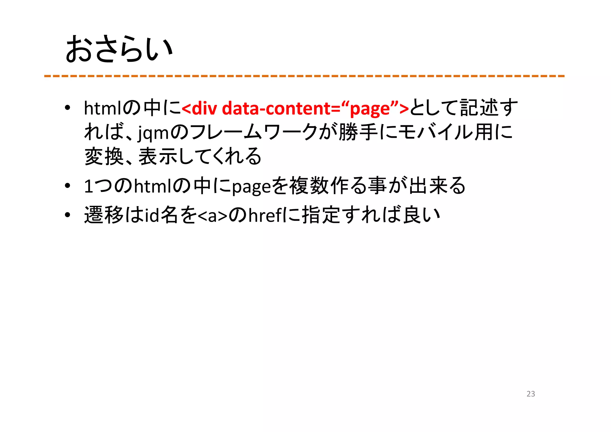 おさらい
• htmlの中に<div data‐content=“page”>として記述す
  れば、jqmのフレームワークが勝手にモバイル用に
  変換、表示してくれる
• 1つのhtmlの中にpageを複数作る事が出来る
• 遷移はid名を<a>のhrefに指定すれば良い




                                           23
 