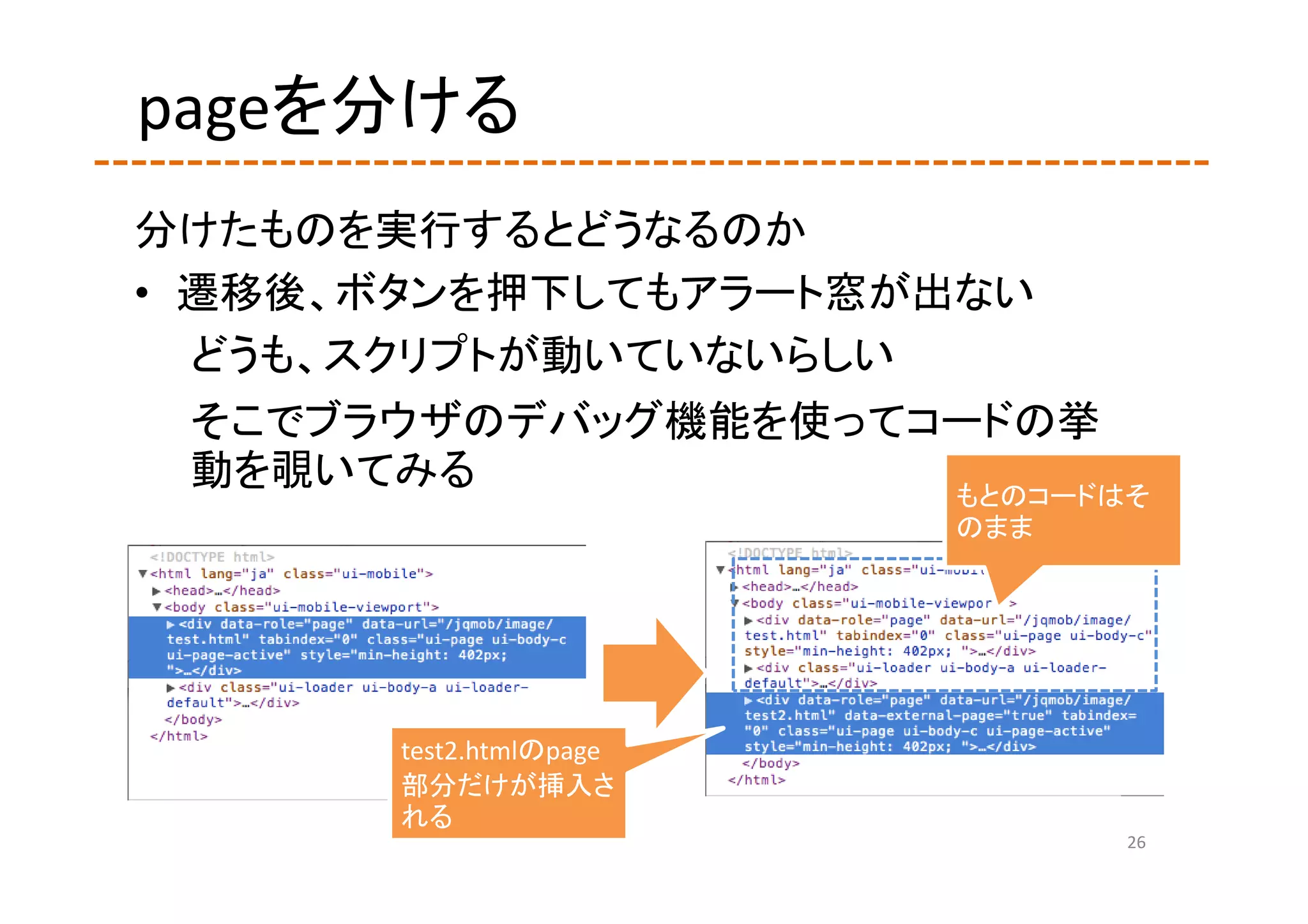 pageを分ける
分けたものを実行するとどうなるのか
• 遷移後、ボタンを押下してもアラート窓が出ない
  どうも、スクリプトが動いていないらしい
 そこでブラウザのデバッグ機能を使ってコードの挙
 動を覗いてみる            もとのコードはそ
                         のまま




       test2.htmlのpage
       部分だけが挿入さ
       れる
                               26
 