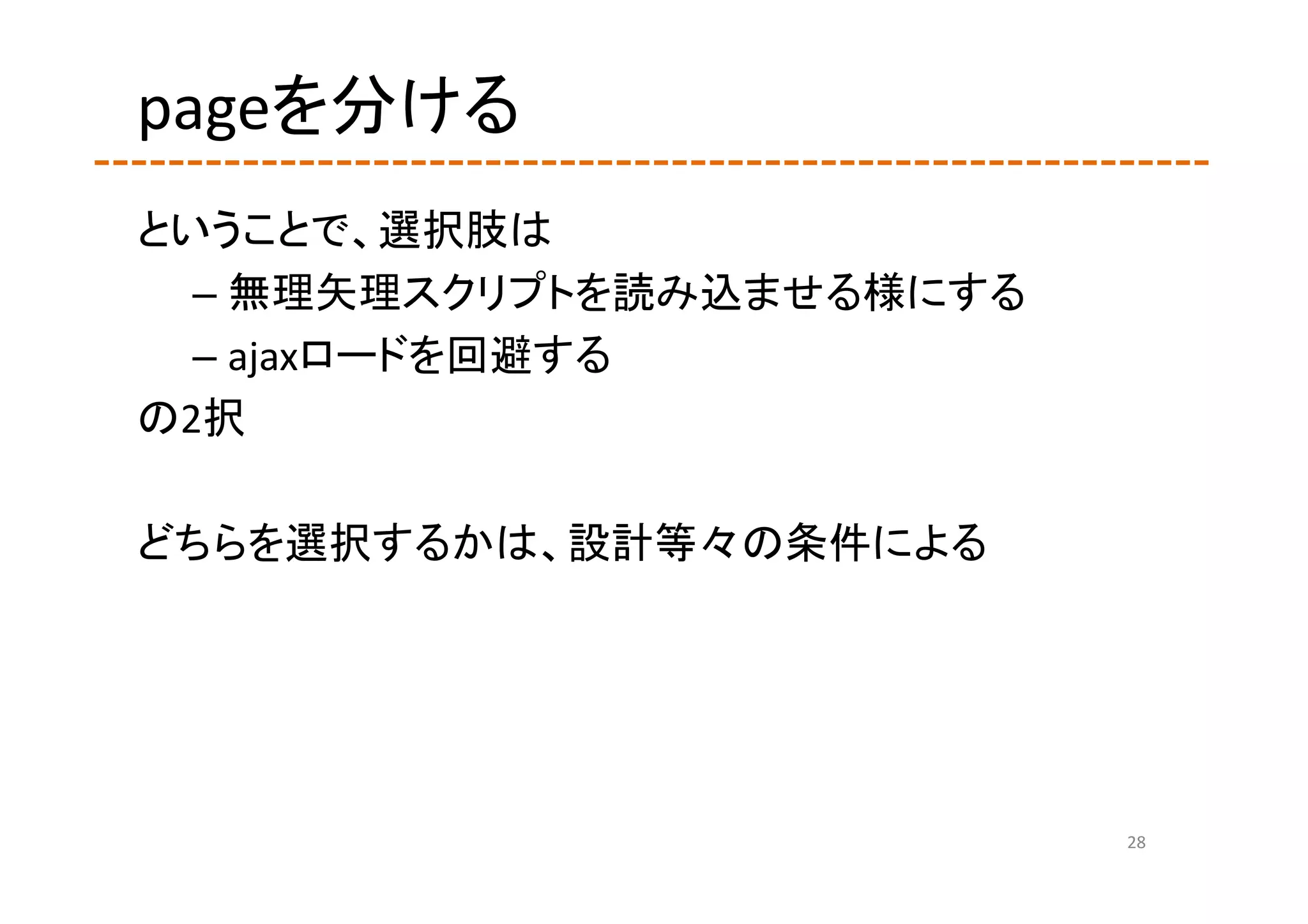 pageを分ける
ということで、選択肢は
  – 無理矢理スクリプトを読み込ませる様にする
  – ajaxロードを回避する
の2択

どちらを選択するかは、設計等々の条件による




                           28
 