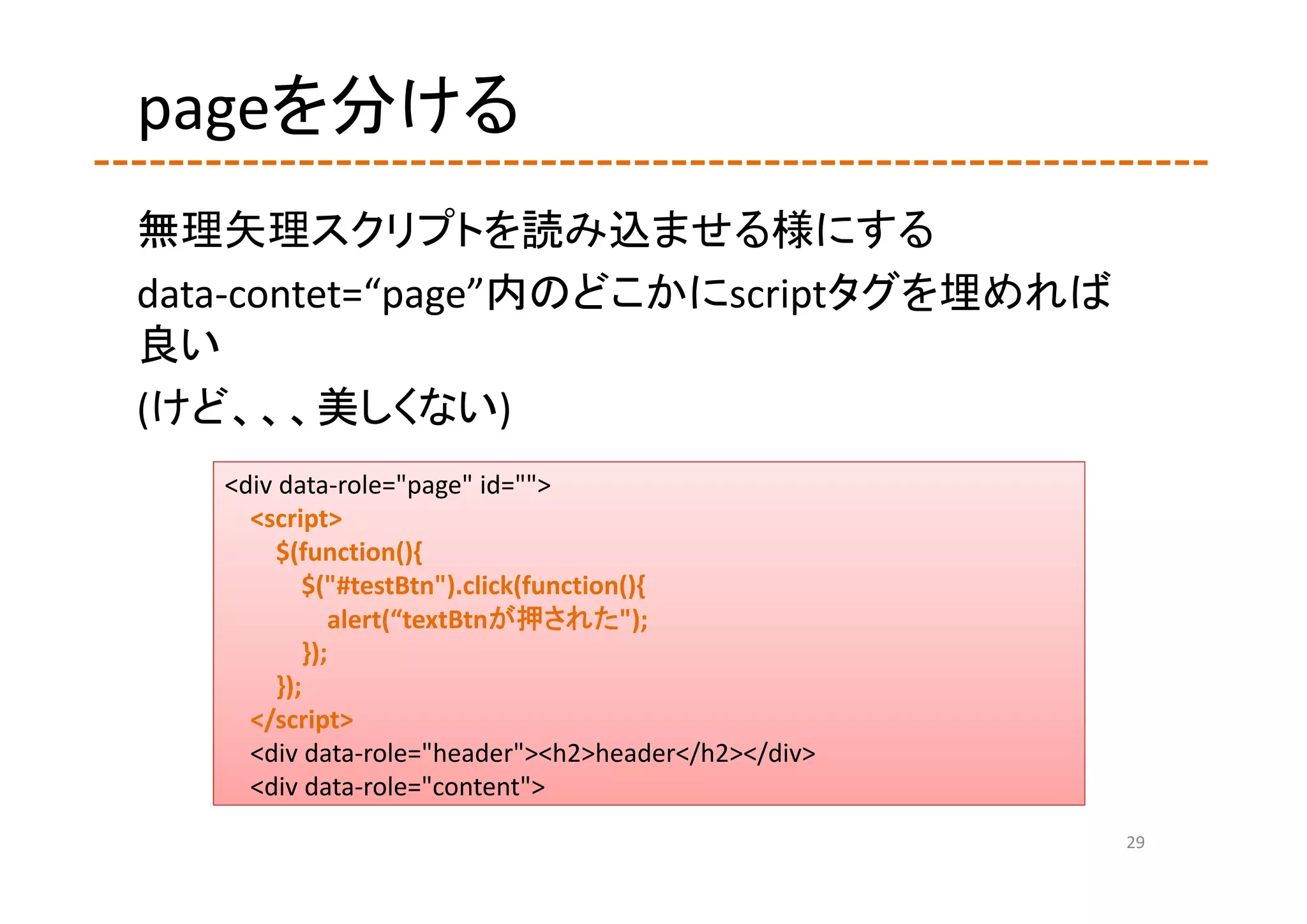 pageを分ける
無理矢理スクリプトを読み込ませる様にする
data‐contet=“page”内のどこかにscriptタグを埋めれば
良い
(けど、、、美しくない)
   <div data‐role="page" id="">
     <script>
        $(function(){
           $("#testBtn").click(function(){
              alert(“textBtnが押された");
           });
        });
     </script>
     <div data‐role="header"><h2>header</h2></div>
     <div data‐role="content">
                                                     29
 