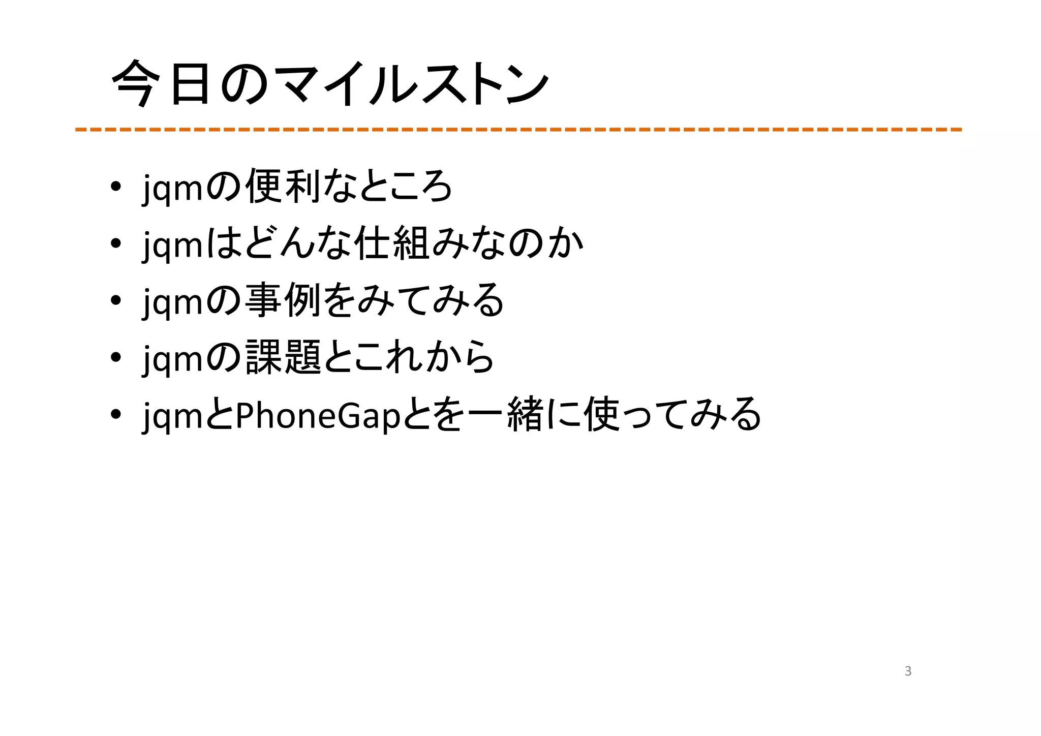 今日のマイルストン
•   jqmの便利なところ
•   jqmはどんな仕組みなのか
•   jqmの事例をみてみる
•   jqmの課題とこれから
•   jqmとPhoneGapとを一緒に使ってみる




                             3
 