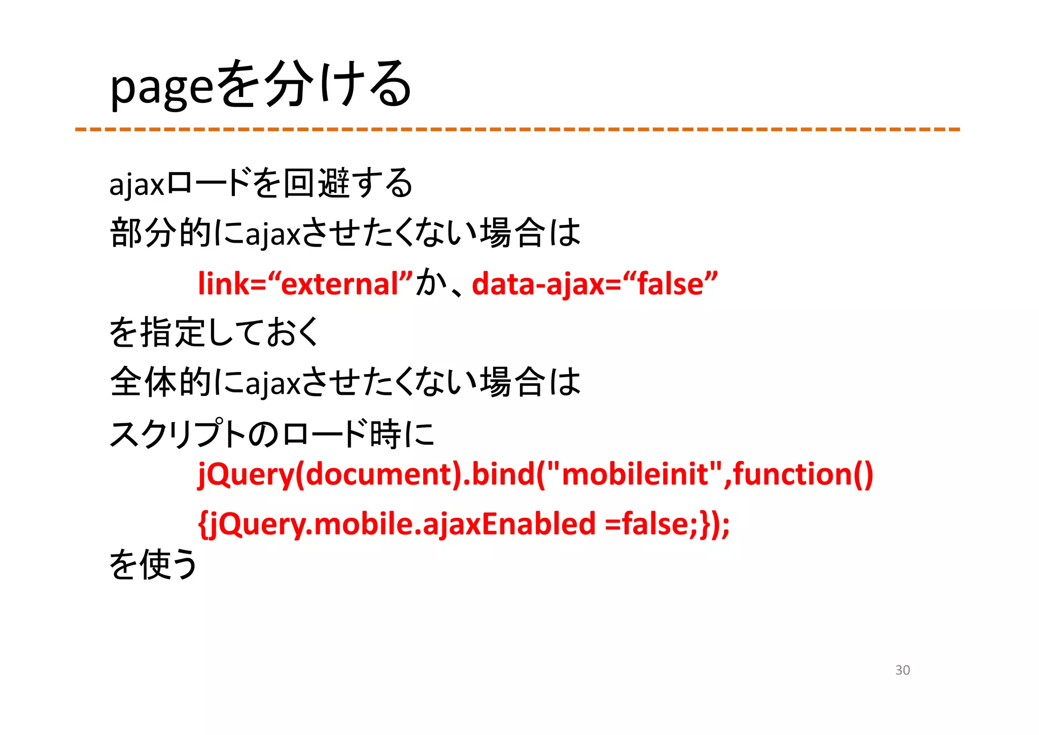 pageを分ける
ajaxロードを回避する
部分的にajaxさせたくない場合は
     link=“external”か、data‐ajax=“false”
を指定しておく
全体的にajaxさせたくない場合は
スクリプトのロード時に
    jQuery(document).bind("mobileinit",function()
    {jQuery.mobile.ajaxEnabled =false;});
を使う

                                                    30
 