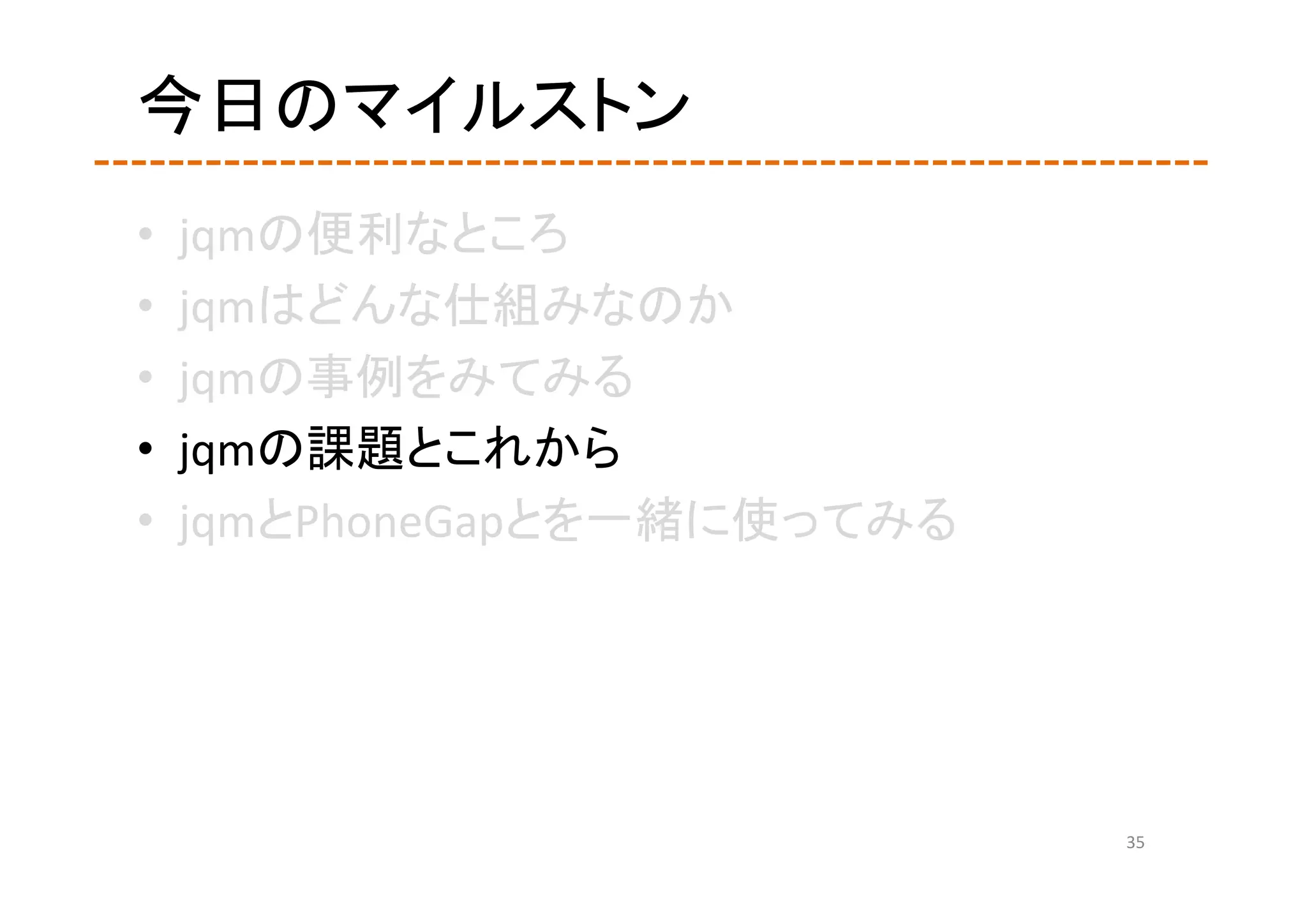 今日のマイルストン
•   jqmの便利なところ
•   jqmはどんな仕組みなのか
•   jqmの事例をみてみる
•   jqmの課題とこれから
•   jqmとPhoneGapとを一緒に使ってみる




                             35
 
