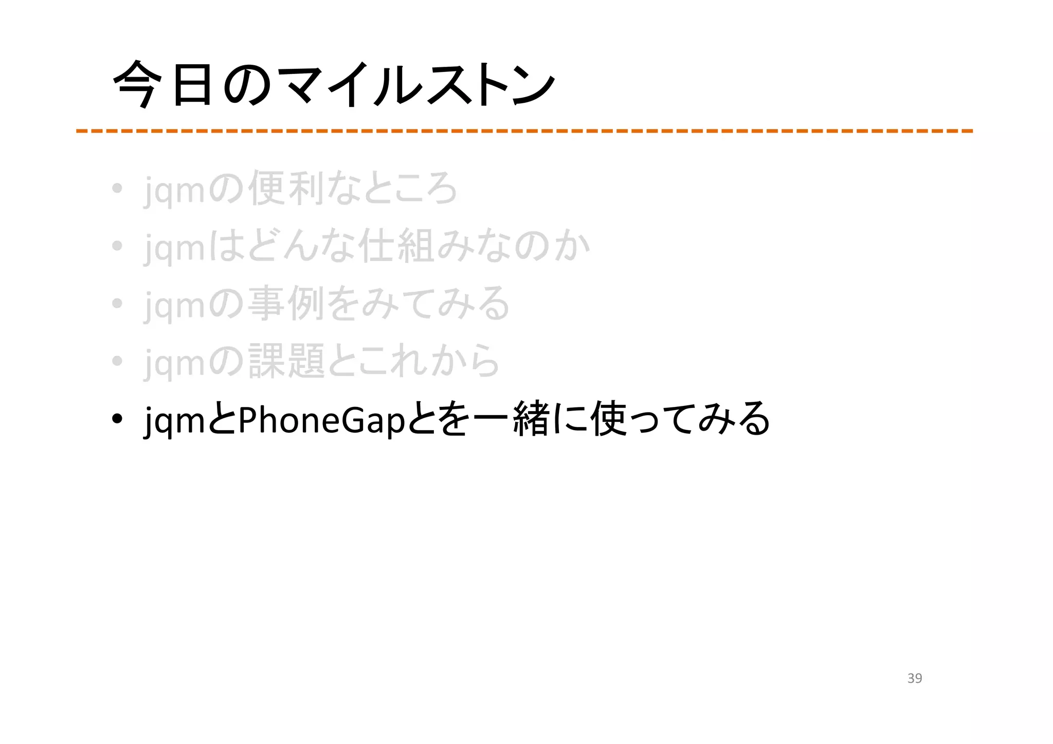 今日のマイルストン
•   jqmの便利なところ
•   jqmはどんな仕組みなのか
•   jqmの事例をみてみる
•   jqmの課題とこれから
•   jqmとPhoneGapとを一緒に使ってみる




                             39
 