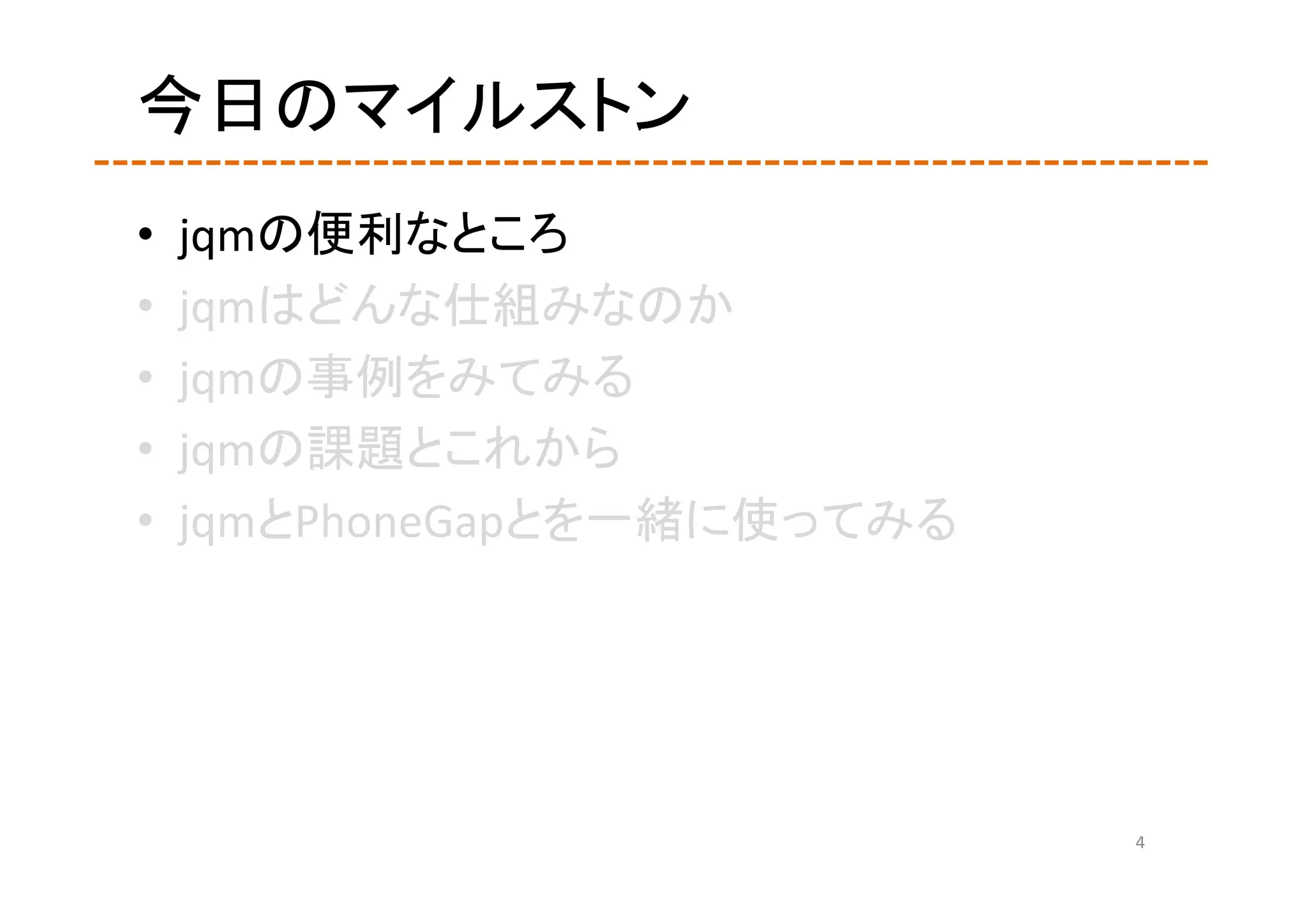 今日のマイルストン
•   jqmの便利なところ
•   jqmはどんな仕組みなのか
•   jqmの事例をみてみる
•   jqmの課題とこれから
•   jqmとPhoneGapとを一緒に使ってみる




                             4
 