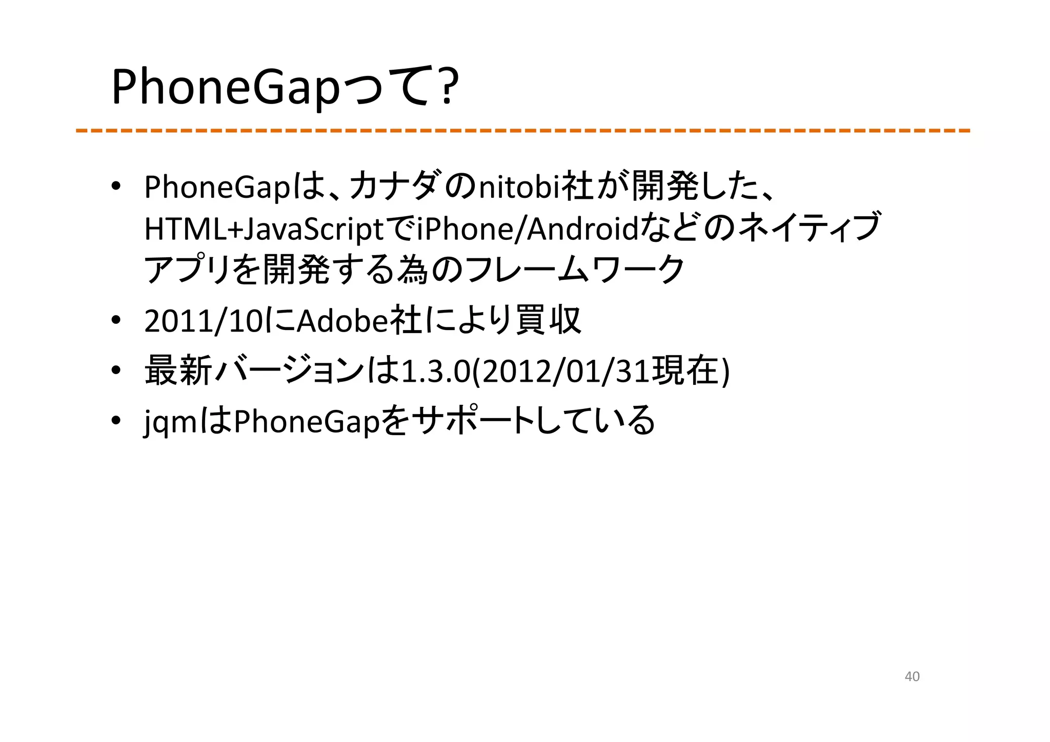 PhoneGapって?
• PhoneGapは、カナダのnitobi社が開発した、
  HTML+JavaScriptでiPhone/Androidなどのネイティブ
  アプリを開発する為のフレームワーク
• 2011/10にAdobe社により買収
• 最新バージョンは1.3.0(2012/01/31現在)
• jqmはPhoneGapをサポートしている




                                           40
 