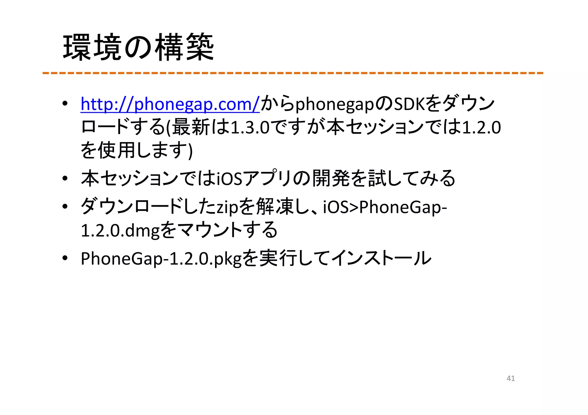 環境の構築
• http://phonegap.com/からphonegapのSDKをダウン
  ロードする(最新は1.3.0ですが本セッションでは1.2.0
  を使用します)
• 本セッションではiOSアプリの開発を試してみる
• ダウンロードしたzipを解凍し、iOS>PhoneGap‐
  1.2.0.dmgをマウントする
• PhoneGap‐1.2.0.pkgを実行してインストール




                                           41
 