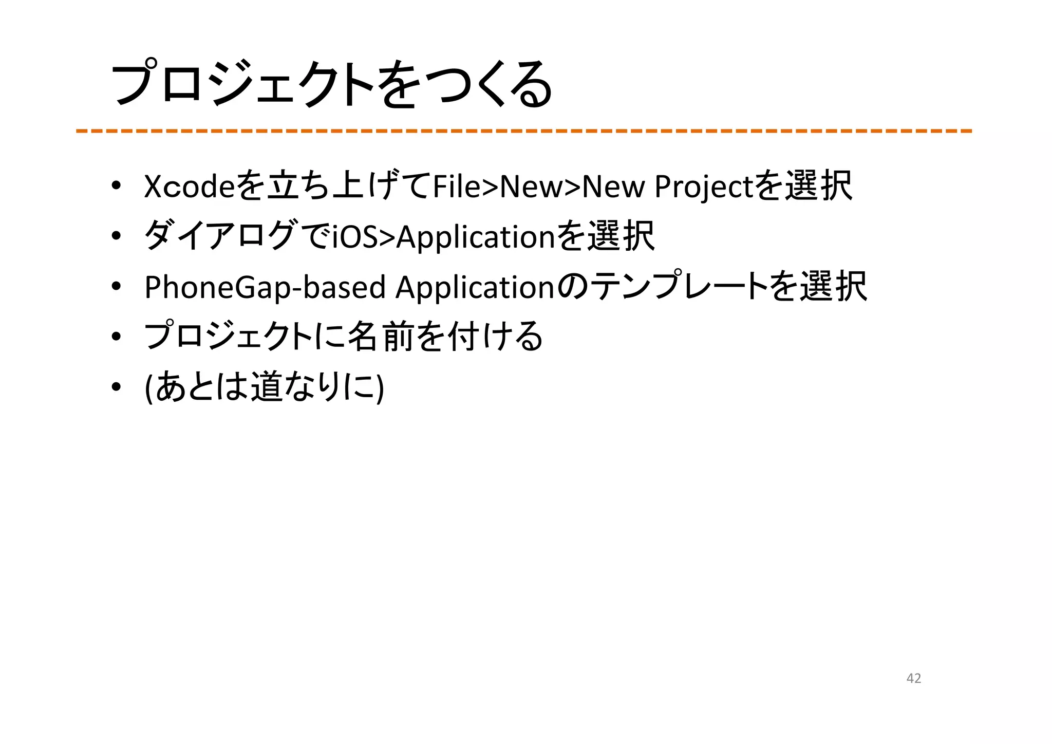 プロジェクトをつくる
•   Xｃodeを立ち上げてFile>New>New Projectを選択
•   ダイアログでiOS>Applicationを選択
•   PhoneGap‐based Applicationのテンプレートを選択
•   プロジェクトに名前を付ける
•   (あとは道なりに)




                                           42
 
