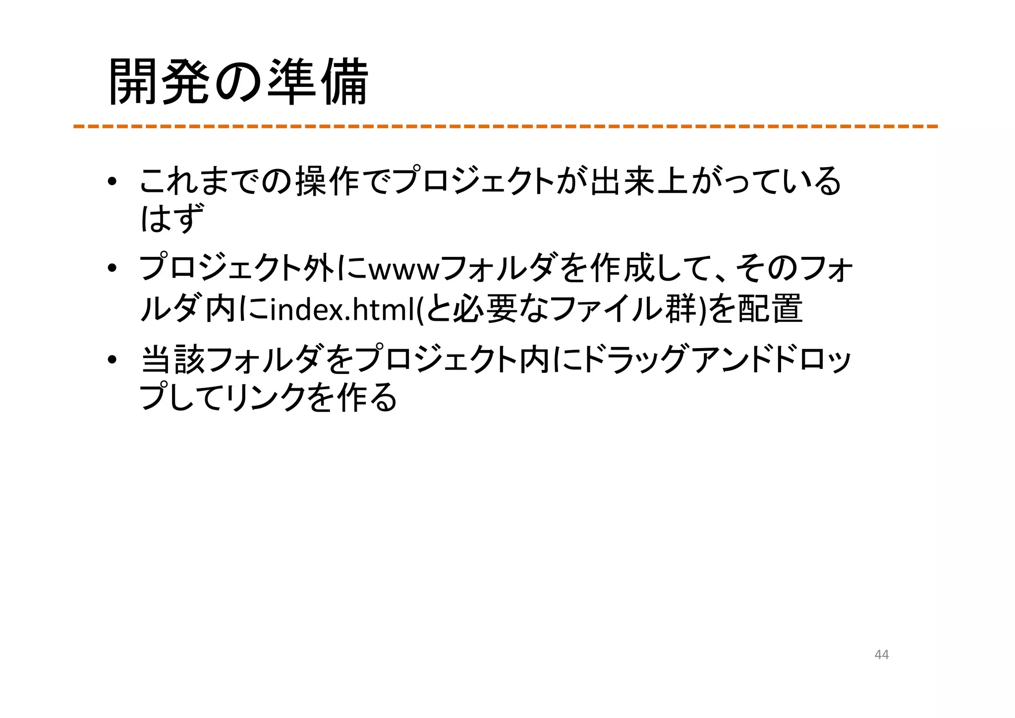 開発の準備
• これまでの操作でプロジェクトが出来上がっている
  はず
• プロジェクト外にwwwフォルダを作成して、そのフォ
  ルダ内にindex.html(と必要なファイル群)を配置
• 当該フォルダをプロジェクト内にドラッグアンドドロッ
  プしてリンクを作る




                                 44
 